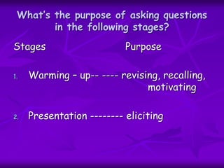 What’s the purpose of asking questions
in the following stages?
Stages Purpose
1. Warming – up-- ---- revising, recalling,
motivating
2. Presentation -------- eliciting
 