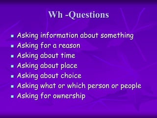 Wh -Questions
 Asking information about something
 Asking for a reason
 Asking about time
 Asking about place
 Asking about choice
 Asking what or which person or people
 Asking for ownership
 