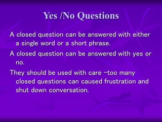 Yes /No Questions
A closed question can be answered with either
a single word or a short phrase.
A closed question can be answered with yes or
no.
They should be used with care –too many
closed questions can caused frustration and
shut down conversation.
 