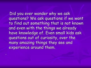 Did you ever wonder why we ask
questions? We ask questions if we want
to find out something that is not known
and even with the things we already
have knowledge of. Even small kids ask
questions out of curiosity, over the
many amazing things they see and
experience around them.
.
 