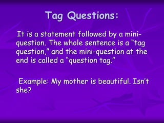 Tag Questions:
It is a statement followed by a mini-
question. The whole sentence is a “tag
question,” and the mini-question at the
end is called a “question tag.”
Example: My mother is beautiful. Isn’t
she?
 