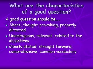 What are the characteristics
of a good question?
A good question should be…..
 Short, thought provoking, properly
directed
 Unambiguous, relevant, related to the
objectives
 Clearly stated, straight forward,
comprehensive, common vocabulary.
 