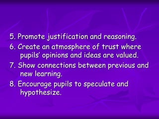 5. Promote justification and reasoning.
6. Create an atmosphere of trust where
pupils’ opinions and ideas are valued.
7. Show connections between previous and
new learning.
8. Encourage pupils to speculate and
hypothesize.
 