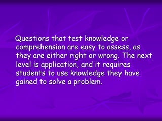Questions that test knowledge or
comprehension are easy to assess, as
they are either right or wrong. The next
level is application, and it requires
students to use knowledge they have
gained to solve a problem.
 