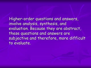 Higher-order questions and answers,
involve analysis, synthesis, and
evaluation. Because they are abstract,
these questions and answers are
subjective and therefore, more difficult
to evaluate.
 