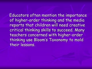 Educators often mention the importance
of higher-order thinking and the media
reports that children will need creative
critical thinking skills to succeed. Many
teachers concerned with higher-order
thinking use Bloom’s Taxonomy to mold
their lessons.
 