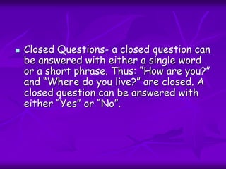  Closed Questions- a closed question can
be answered with either a single word
or a short phrase. Thus: “How are you?”
and “Where do you live?” are closed. A
closed question can be answered with
either “Yes” or “No”.
 