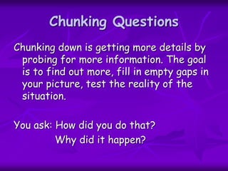 Chunking Questions
Chunking down is getting more details by
probing for more information. The goal
is to find out more, fill in empty gaps in
your picture, test the reality of the
situation.
You ask: How did you do that?
Why did it happen?
 