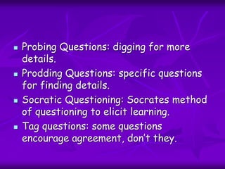  Probing Questions: digging for more
details.
 Prodding Questions: specific questions
for finding details.
 Socratic Questioning: Socrates method
of questioning to elicit learning.
 Tag questions: some questions
encourage agreement, don’t they.
 