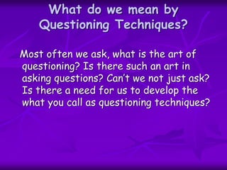 What do we mean by
Questioning Techniques?
Most often we ask, what is the art of
questioning? Is there such an art in
asking questions? Can’t we not just ask?
Is there a need for us to develop the
what you call as questioning techniques?
 