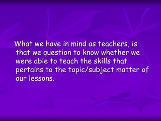 What we have in mind as teachers, is
that we question to know whether we
were able to teach the skills that
pertains to the topic/subject matter of
our lessons.
 