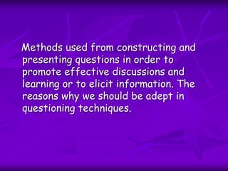Methods used from constructing and
presenting questions in order to
promote effective discussions and
learning or to elicit information. The
reasons why we should be adept in
questioning techniques.
 