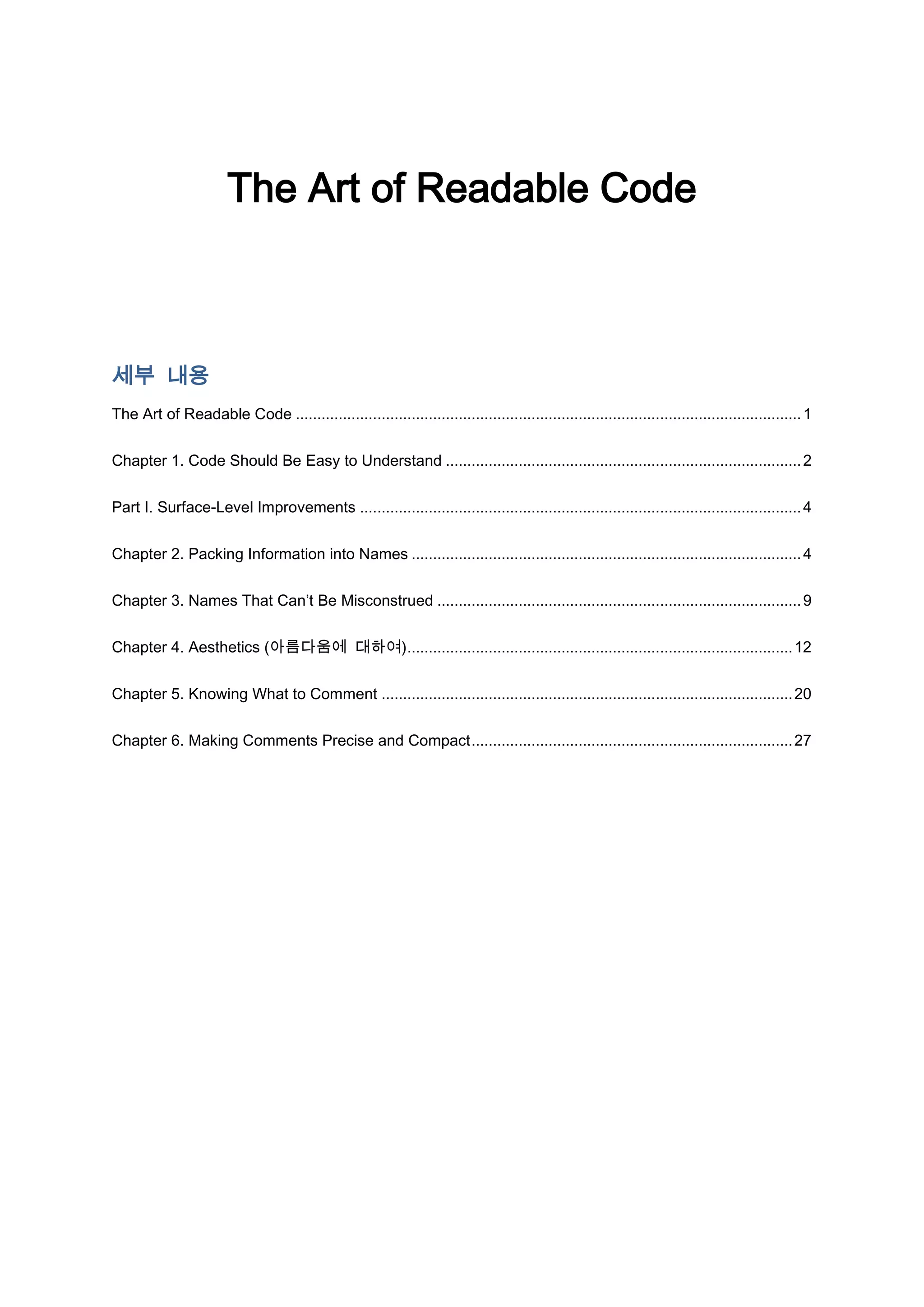 The Art of Readable Code



세부 내용
The Art of Readable Code ...................................................................................................................... 1


Chapter 1. Code Should Be Easy to Understand ................................................................................... 2


Part I. Surface-Level Improvements ....................................................................................................... 4


Chapter 2. Packing Information into Names ........................................................................................... 4


Chapter 3. Names That Can’t Be Misconstrued ..................................................................................... 9


Chapter 4. Aesthetics (아름다움에 대하여).......................................................................................... 12


Chapter 5. Knowing What to Comment ................................................................................................ 20


Chapter 6. Making Comments Precise and Compact ........................................................................... 27
 