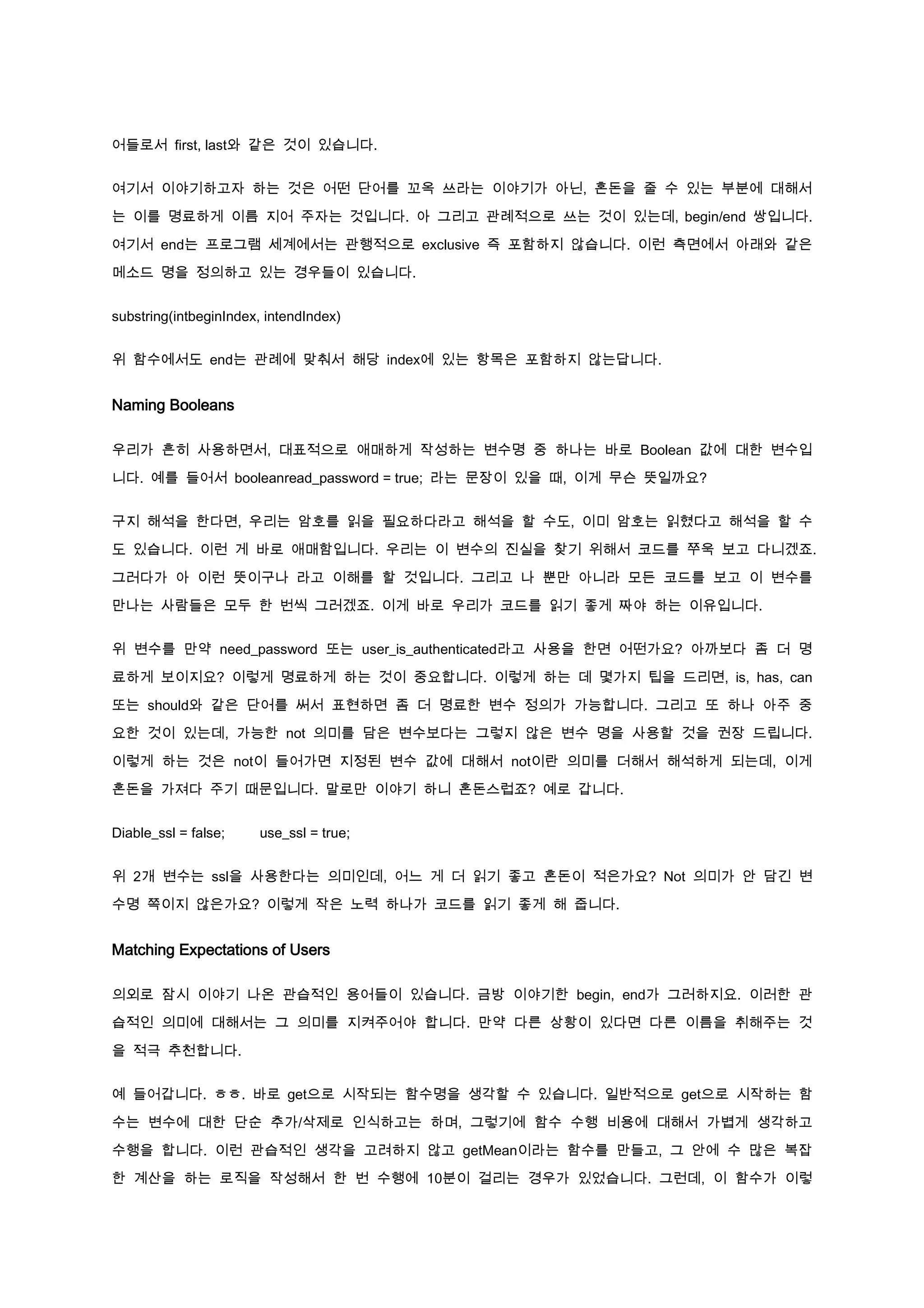 어들로서 first, last와 같은 것이 있습니다.


여기서 이야기하고자 하는 것은 어떤 단어를 꼬옥 쓰라는 이야기가 아닌, 혼돈을 줄 수 있는 부분에 대해서

는 이를 명료하게 이름 지어 주자는 것입니다. 아 그리고 관례적으로 쓰는 것이 있는데, begin/end 쌍입니다.

여기서 end는 프로그램 세계에서는 관행적으로 exclusive 즉 포함하지 않습니다. 이런 측면에서 아래와 같은

메소드 명을 정의하고 있는 경우들이 있습니다.


substring(intbeginIndex, intendIndex)


위 함수에서도 end는 관례에 맞춰서 해당 index에 있는 항목은 포함하지 않는답니다.


Naming Booleans

우리가 흔히 사용하면서, 대표적으로 애매하게 작성하는 변수명 중 하나는 바로 Boolean 값에 대한 변수입

니다. 예를 들어서 booleanread_password = true; 라는 문장이 있을 때, 이게 무슨 뜻일까요?


구지 해석을 한다면, 우리는 암호를 읽을 필요하다라고 해석을 할 수도, 이미 암호는 읽혔다고 해석을 할 수

도 있습니다. 이런 게 바로 애매함입니다. 우리는 이 변수의 진실을 찾기 위해서 코드를 쭈욱 보고 다니겠죠.

그러다가 아 이런 뜻이구나 라고 이해를 할 것입니다. 그리고 나 뿐만 아니라 모든 코드를 보고 이 변수를

만나는 사람들은 모두 한 번씩 그러겠죠. 이게 바로 우리가 코드를 읽기 좋게 짜야 하는 이유입니다.


위 변수를 만약 need_password 또는 user_is_authenticated라고 사용을 한면 어떤가요? 아까보다 좀 더 명

료하게 보이지요? 이렇게 명료하게 하는 것이 중요합니다. 이렇게 하는 데 몇가지 팁을 드리면, is, has, can

또는 should와 같은 단어를 써서 표현하면 좀 더 명료한 변수 정의가 가능합니다. 그리고 또 하나 아주 중

요한 것이 있는데, 가능한 not 의미를 담은 변수보다는 그렇지 않은 변수 명을 사용할 것을 권장 드립니다.

이렇게 하는 것은 not이 들어가면 지정된 변수 값에 대해서 not이란 의미를 더해서 해석하게 되는데, 이게

혼돈을 가져다 주기 때문입니다. 말로만 이야기 하니 혼돈스럽죠? 예로 갑니다.


Diable_ssl = false;    use_ssl = true;


위 2개 변수는 ssl을 사용한다는 의미인데, 어느 게 더 읽기 좋고 혼돈이 적은가요? Not 의미가 안 담긴 변

수명 쪽이지 않은가요? 이렇게 작은 노력 하나가 코드를 읽기 좋게 해 줍니다.


Matching Expectations of Users

의외로 잠시 이야기 나온 관습적인 용어들이 있습니다. 금방 이야기한 begin, end가 그러하지요. 이러한 관

습적인 의미에 대해서는 그 의미를 지켜주어야 합니다. 만약 다른 상황이 있다면 다른 이름을 취해주는 것

을 적극 추천합니다.


예 들어갑니다. ㅎㅎ. 바로 get으로 시작되는 함수명을 생각할 수 있습니다. 일반적으로 get으로 시작하는 함

수는 변수에 대한 단순 추가/삭제로 인식하고는 하며, 그렇기에 함수 수행 비용에 대해서 가볍게 생각하고

수행을 합니다. 이런 관습적인 생각을 고려하지 않고 getMean이라는 함수를 만들고, 그 안에 수 많은 복잡

한 계산을 하는 로직을 작성해서 한 번 수행에 10분이 걸리는 경우가 있었습니다. 그런데, 이 함수가 이렇
 