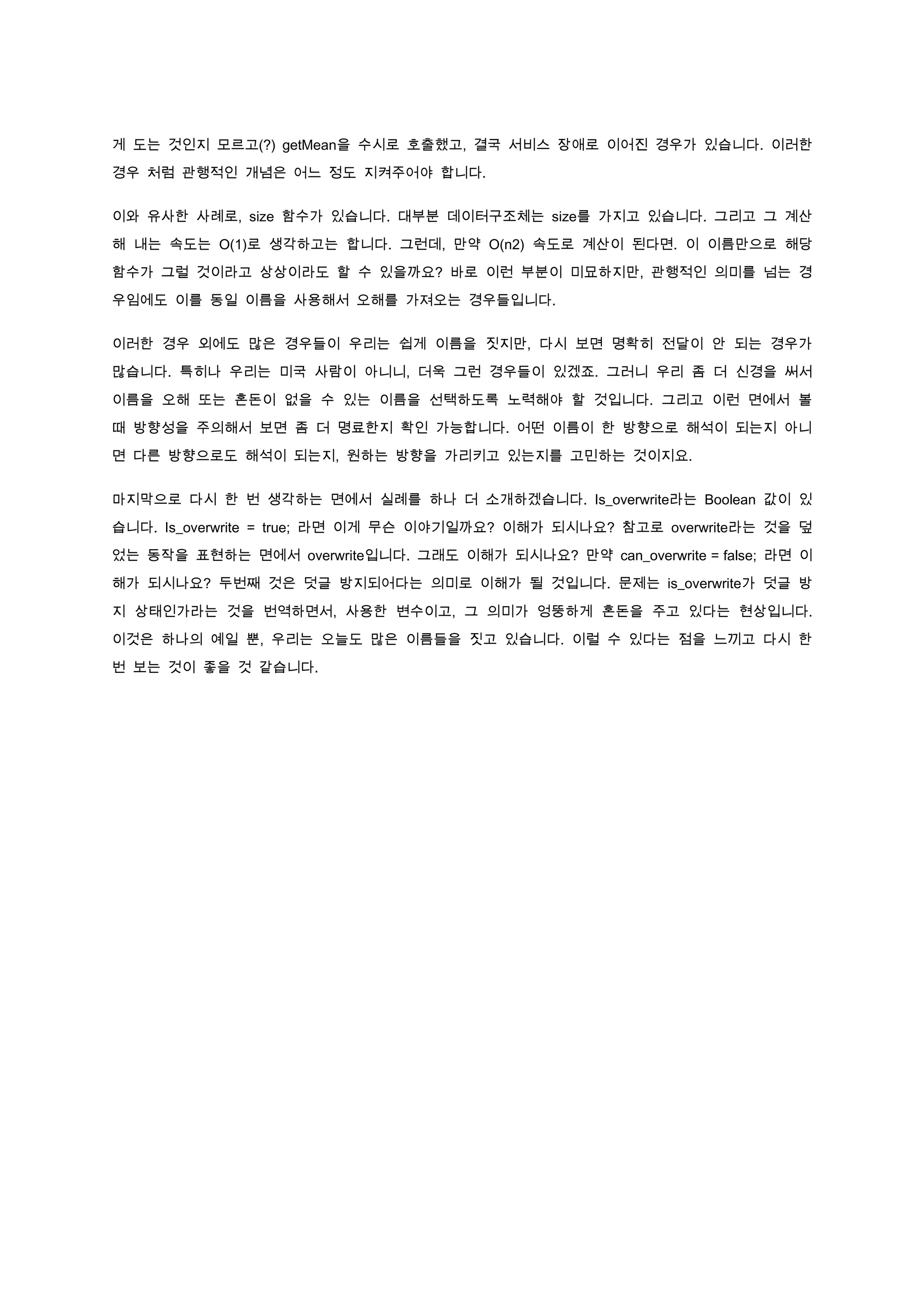게 도는 것인지 모르고(?) getMean을 수시로 호출했고, 결국 서비스 장애로 이어진 경우가 있습니다. 이러한

경우 처럼 관행적인 개념은 어느 정도 지켜주어야 합니다.


이와 유사한 사례로, size 함수가 있습니다. 대부분 데이터구조체는 size를 가지고 있습니다. 그리고 그 계산

해 내는 속도는 O(1)로 생각하고는 합니다. 그런데, 만약 O(n2) 속도로 계산이 된다면. 이 이름만으로 해당

함수가 그럴 것이라고 상상이라도 할 수 있을까요? 바로 이런 부분이 미묘하지만, 관행적인 의미를 넘는 경

우임에도 이를 동일 이름을 사용해서 오해를 가져오는 경우들입니다.


이러한 경우 외에도 많은 경우들이 우리는 쉽게 이름을 짓지만, 다시 보면 명확히 전달이 안 되는 경우가

많습니다. 특히나 우리는 미국 사람이 아니니, 더욱 그런 경우들이 있겠죠. 그러니 우리 좀 더 신경을 써서

이름을 오해 또는 혼돈이 없을 수 있는 이름을 선택하도록 노력해야 할 것입니다. 그리고 이런 면에서 볼

때 방향성을 주의해서 보면 좀 더 명료한지 확인 가능합니다. 어떤 이름이 한 방향으로 해석이 되는지 아니

면 다른 방향으로도 해석이 되는지, 원하는 방향을 가리키고 있는지를 고민하는 것이지요.


마지막으로 다시 한 번 생각하는 면에서 실례를 하나 더 소개하겠습니다. Is_overwrite라는 Boolean 값이 있

습니다. Is_overwrite = true; 라면 이게 무슨 이야기일까요? 이해가 되시나요? 참고로 overwrite라는 것을 덮

었는 동작을 표현하는 면에서 overwrite입니다. 그래도 이해가 되시나요? 만약 can_overwrite = false; 라면 이

해가 되시나요? 두번째 것은 덧글 방지되어다는 의미로 이해가 될 것입니다. 문제는 is_overwrite가 덧글 방

지 상태인가라는 것을 번역하면서, 사용한 변수이고, 그 의미가 엉뚱하게 혼돈을 주고 있다는 현상입니다.

이것은 하나의 예일 뿐, 우리는 오늘도 많은 이름들을 짓고 있습니다. 이럴 수 있다는 점을 느끼고 다시 한

번 보는 것이 좋을 것 같습니다.
 