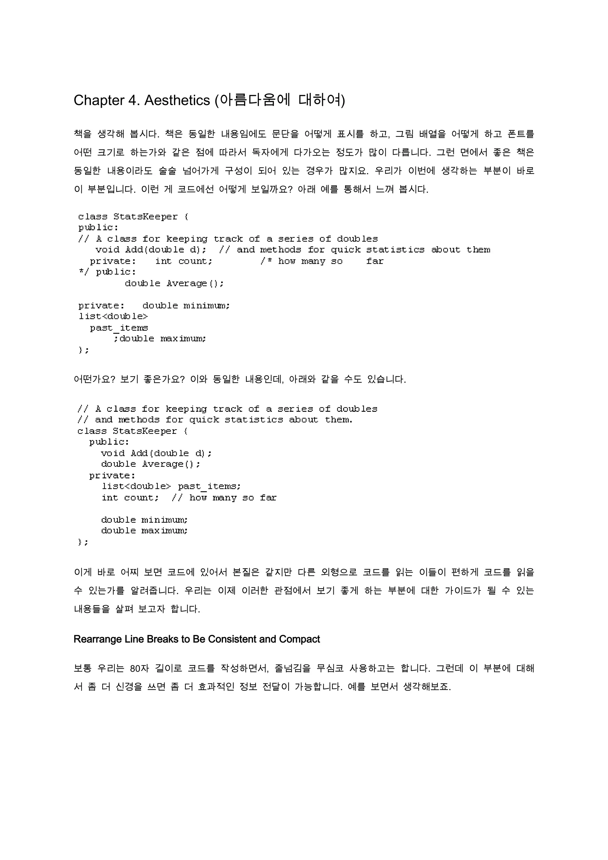 Chapter 4. Aesthetics (아름다움에 대하여)

책을 생각해 봅시다. 책은 동일한 내용임에도 문단을 어떻게 표시를 하고, 그림 배열을 어떻게 하고 폰트를

어떤 크기로 하는가와 같은 점에 따라서 독자에게 다가오는 정도가 많이 다릅니다. 그런 면에서 좋은 책은

동일한 내용이라도 술술 넘어가게 구성이 되어 있는 경우가 많지요. 우리가 이번에 생각하는 부분이 바로

이 부분입니다. 이런 게 코드에선 어떻게 보일까요? 아래 예를 통해서 느껴 봅시다.




어떤가요? 보기 좋은가요? 이와 동일한 내용인데, 아래와 같을 수도 있습니다.




이게 바로 어찌 보면 코드에 있어서 본질은 같지만 다른 외형으로 코드를 읽는 이들이 편하게 코드를 읽을

수 있는가를 알려줍니다. 우리는 이제 이러한 관점에서 보기 좋게 하는 부분에 대한 가이드가 될 수 있는

내용들을 살펴 보고자 합니다.


Rearrange Line Breaks to Be Consistent and Compact

보통 우리는 80자 길이로 코드를 작성하면서, 줄넘김을 무심코 사용하고는 합니다. 그런데 이 부분에 대해

서 좀 더 신경을 쓰면 좀 더 효과적인 정보 전달이 가능합니다. 예를 보면서 생각해보죠.
 