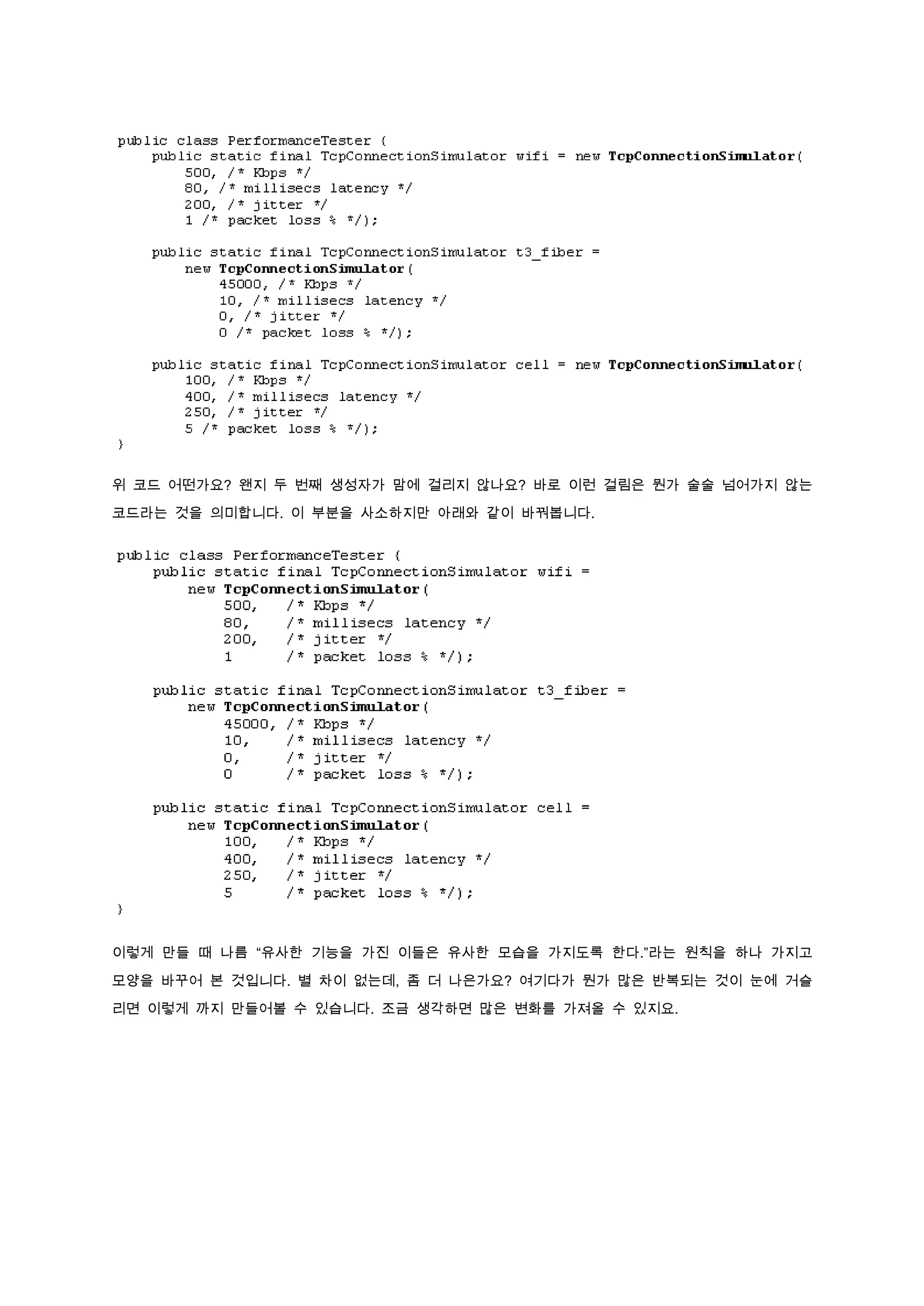 위 코드 어떤가요? 왠지 두 번째 생성자가 맘에 걸리지 않나요? 바로 이런 걸림은 뭔가 술술 넘어가지 않는

코드라는 것을 의미합니다. 이 부분을 사소하지만 아래와 같이 바꿔봅니다.




이렇게 만들 때 나름 “유사한 기능을 가진 이들은 유사한 모습을 가지도록 한다.”라는 원칙을 하나 가지고

모양을 바꾸어 본 것입니다. 별 차이 없는데, 좀 더 나은가요? 여기다가 뭔가 많은 반복되는 것이 눈에 거슬

리면 이렇게 까지 만들어볼 수 있습니다. 조금 생각하면 많은 변화를 가져올 수 있지요.
 