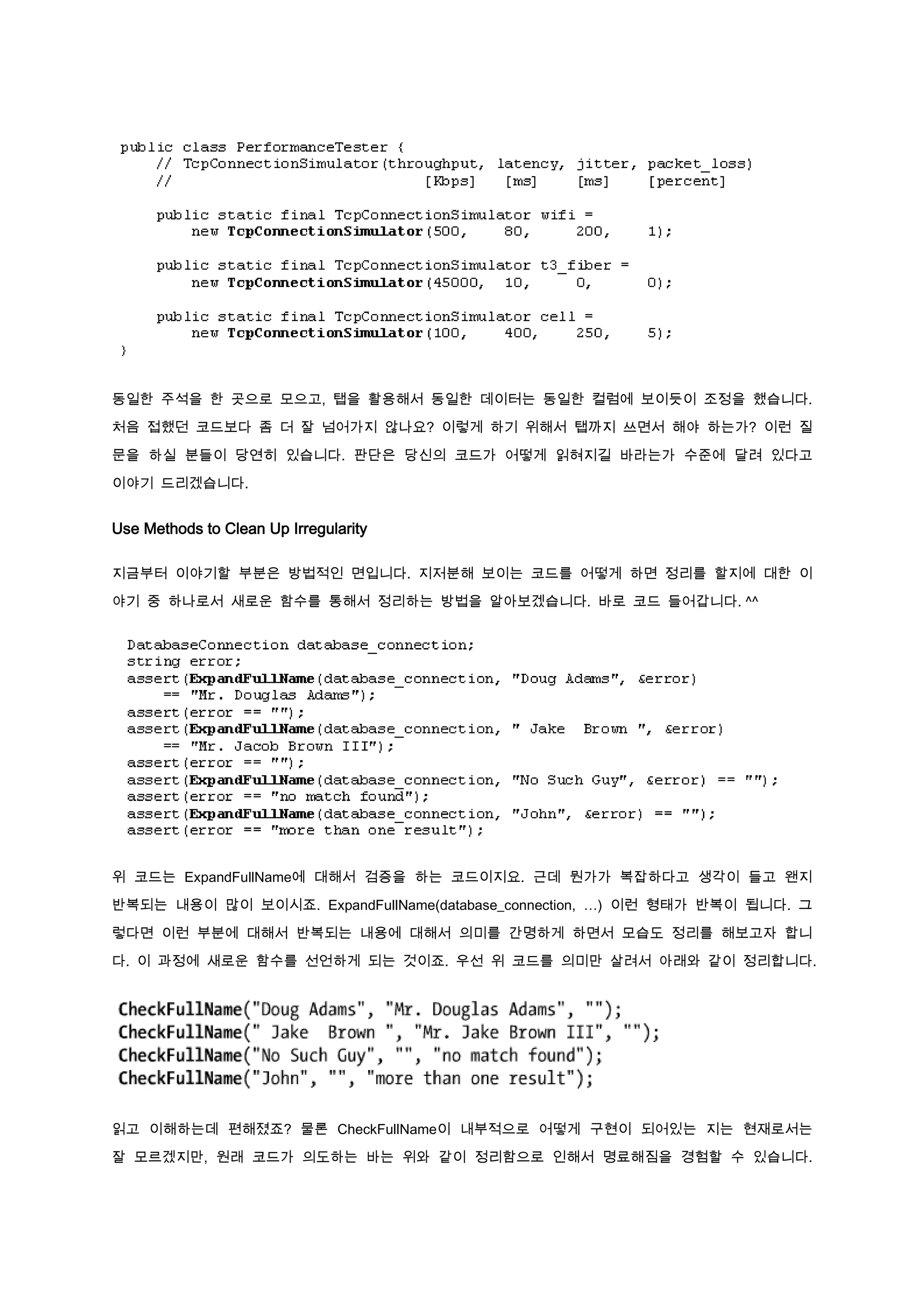 동일한 주석을 한 곳으로 모으고, 탭을 활용해서 동일한 데이터는 동일한 컬럼에 보이듯이 조정을 했습니다.

처음 접했던 코드보다 좀 더 잘 넘어가지 않나요? 이렇게 하기 위해서 탭까지 쓰면서 해야 하는가? 이런 질

문을 하실 분들이 당연히 있습니다. 판단은 당신의 코드가 어떻게 읽혀지길 바라는가 수준에 달려 있다고

이야기 드리겠습니다.


Use Methods to Clean Up Irregularity

지금부터 이야기할 부분은 방법적인 면입니다. 지저분해 보이는 코드를 어떻게 하면 정리를 할지에 대한 이

야기 중 하나로서 새로운 함수를 통해서 정리하는 방법을 알아보겠습니다. 바로 코드 들어갑니다. ^^




위 코드는 ExpandFullName에 대해서 검증을 하는 코드이지요. 근데 뭔가가 복잡하다고 생각이 들고 왠지

반복되는 내용이 많이 보이시죠. ExpandFullName(database_connection, …) 이런 형태가 반복이 됩니다. 그

렇다면 이런 부분에 대해서 반복되는 내용에 대해서 의미를 간명하게 하면서 모습도 정리를 해보고자 합니

다. 이 과정에 새로운 함수를 선언하게 되는 것이죠. 우선 위 코드를 의미만 살려서 아래와 같이 정리합니다.




읽고 이해하는데 편해졌죠? 물론 CheckFullName이 내부적으로 어떻게 구현이 되어있는 지는 현재로서는

잘 모르겠지만, 원래 코드가 의도하는 바는 위와 같이 정리함으로 인해서 명료해짐을 경험할 수 있습니다.
 