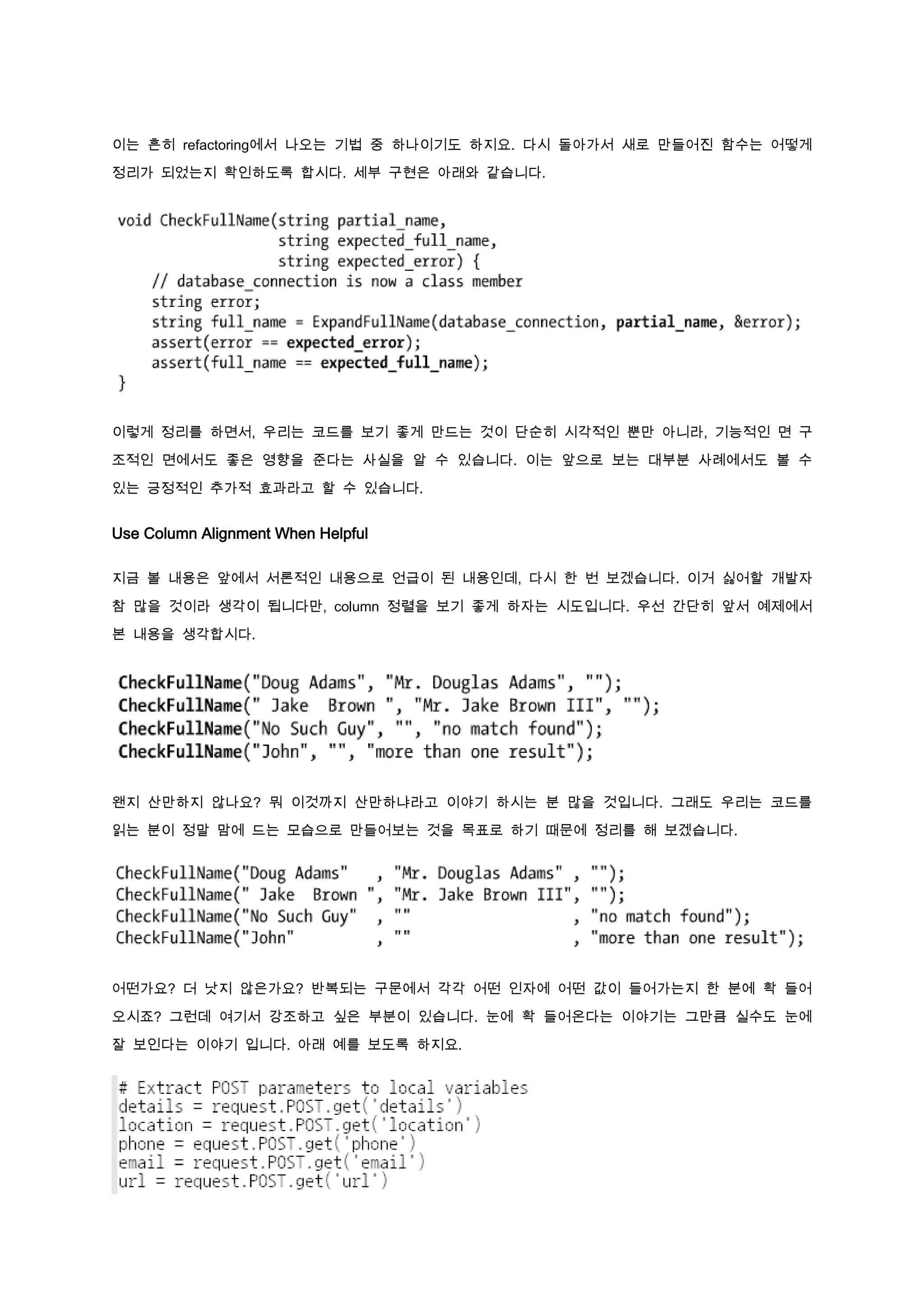 이는 흔히 refactoring에서 나오는 기법 중 하나이기도 하지요. 다시 돌아가서 새로 만들어진 함수는 어떻게

정리가 되었는지 확인하도록 합시다. 세부 구현은 아래와 같습니다.




이렇게 정리를 하면서, 우리는 코드를 보기 좋게 만드는 것이 단순히 시각적인 뿐만 아니라, 기능적인 면 구

조적인 면에서도 좋은 영향을 준다는 사실을 알 수 있습니다. 이는 앞으로 보는 대부분 사례에서도 볼 수

있는 긍정적인 추가적 효과라고 할 수 있습니다.


Use Column Alignment When Helpful

지금 볼 내용은 앞에서 서론적인 내용으로 언급이 된 내용인데, 다시 한 번 보겠습니다. 이거 싫어할 개발자

참 많을 것이라 생각이 됩니다만, column 정렬을 보기 좋게 하자는 시도입니다. 우선 간단히 앞서 예제에서

본 내용을 생각합시다.




왠지 산만하지 않나요? 뭐 이것까지 산만하냐라고 이야기 하시는 분 많을 것입니다. 그래도 우리는 코드를

읽는 분이 정말 맘에 드는 모습으로 만들어보는 것을 목표로 하기 때문에 정리를 해 보겠습니다.




어떤가요? 더 낫지 않은가요? 반복되는 구문에서 각각 어떤 인자에 어떤 값이 들어가는지 한 분에 확 들어

오시죠? 그런데 여기서 강조하고 싶은 부분이 있습니다. 눈에 확 들어온다는 이야기는 그만큼 실수도 눈에

잘 보인다는 이야기 입니다. 아래 예를 보도록 하지요.
 