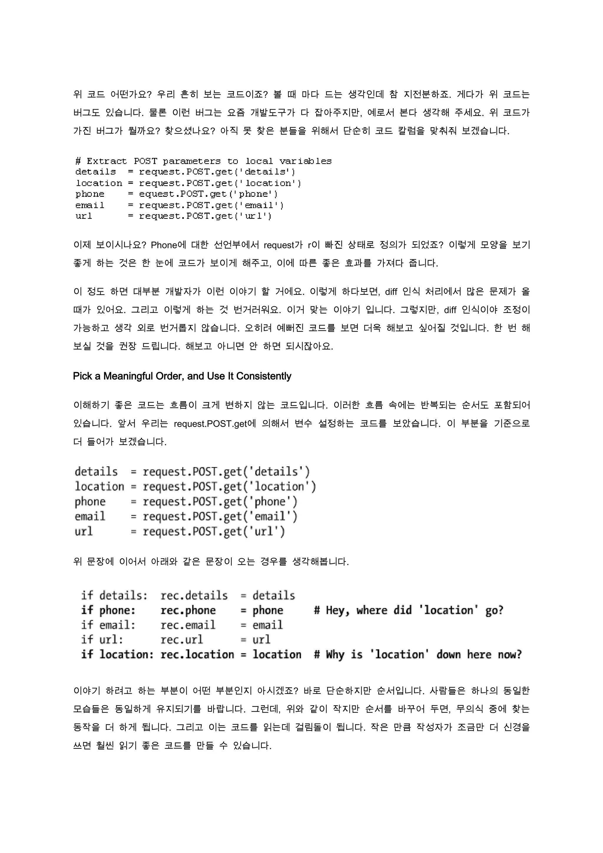 위 코드 어떤가요? 우리 흔히 보는 코드이죠? 볼 때 마다 드는 생각인데 참 지전분하죠. 게다가 위 코드는

버그도 있습니다. 물론 이런 버그는 요즘 개발도구가 다 잡아주지만, 예로서 본다 생각해 주세요. 위 코드가

가진 버그가 뭘까요? 찾으셨나요? 아직 못 찾은 분들을 위해서 단순히 코드 칼럼을 맞춰줘 보겠습니다.




이제 보이시나요? Phone에 대한 선언부에서 request가 r이 빠진 상태로 정의가 되었죠? 이렇게 모양을 보기

좋게 하는 것은 한 눈에 코드가 보이게 해주고, 이에 따른 좋은 효과를 가져다 줍니다.


이 정도 하면 대부분 개발자가 이런 이야기 할 거에요. 이렇게 하다보면, diff 인식 처리에서 많은 문제가 올

때가 있어요. 그리고 이렇게 하는 것 번거러워요. 이거 맞는 이야기 입니다. 그렇지만, diff 인식이야 조정이

가능하고 생각 외로 번거롭지 않습니다. 오히려 예뻐진 코드를 보면 더욱 해보고 싶어질 것입니다. 한 번 해

보실 것을 권장 드립니다. 해보고 아니면 안 하면 되시잖아요.


Pick a Meaningful Order, and Use It Consistently

이해하기 좋은 코드는 흐름이 크게 변하지 않는 코드입니다. 이러한 흐름 속에는 반복되는 순서도 포함되어

있습니다. 앞서 우리는 request.POST.get에 의해서 변수 설정하는 코드를 보았습니다. 이 부분을 기준으로

더 들어가 보겠습니다.




위 문장에 이어서 아래와 같은 문장이 오는 경우를 생각해봅니다.




이야기 하려고 하는 부분이 어떤 부분인지 아시겠죠? 바로 단순하지만 순서입니다. 사람들은 하나의 동일한

모습들은 동일하게 유지되기를 바랍니다. 그런데, 위와 같이 작지만 순서를 바꾸어 두면, 무의식 중에 찾는

동작을 더 하게 됩니다. 그리고 이는 코드를 읽는데 걸림돌이 됩니다. 작은 만큼 작성자가 조금만 더 신경을

쓰면 훨씬 읽기 좋은 코드를 만들 수 있습니다.
 