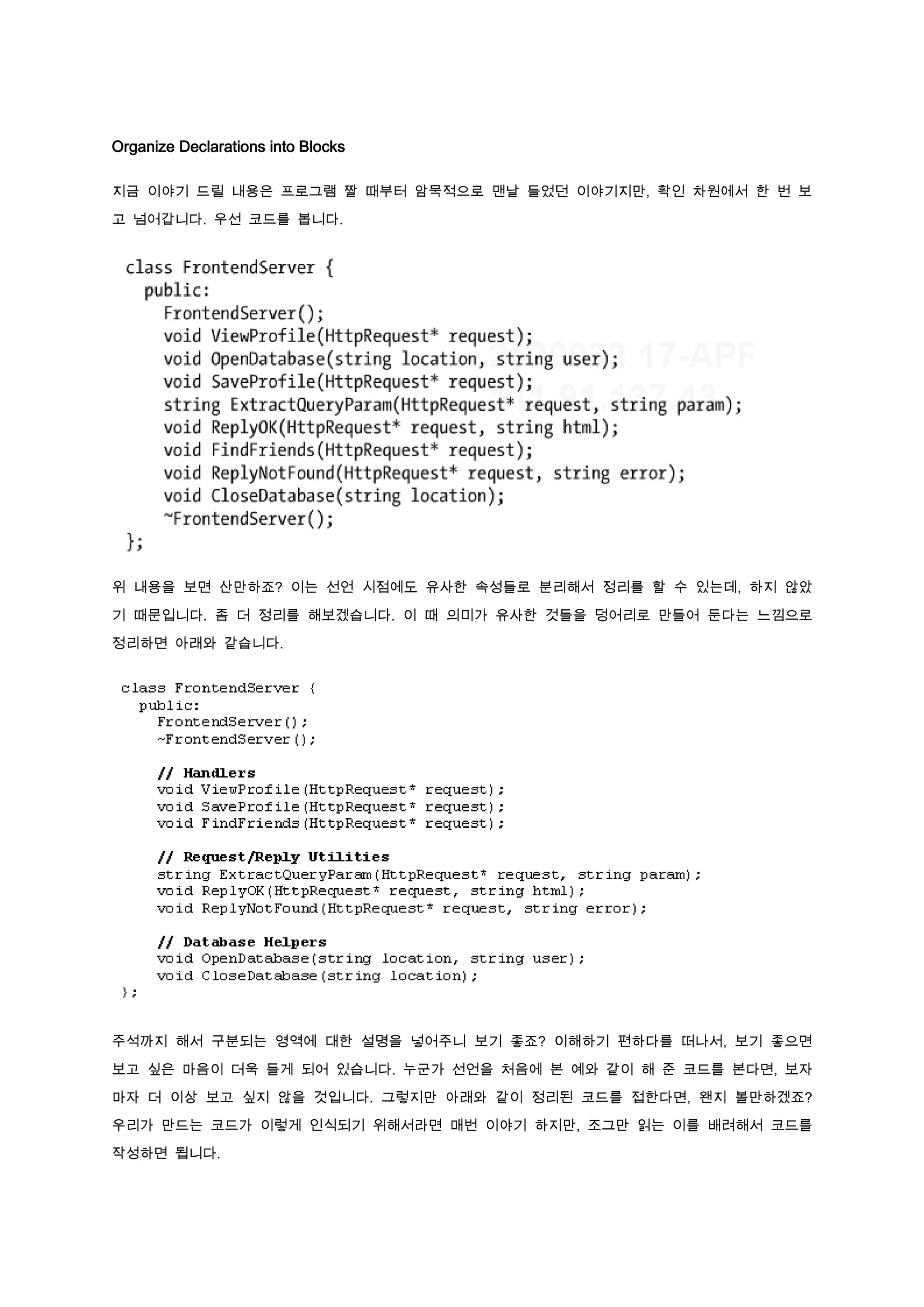 Organize Declarations into Blocks

지금 이야기 드릴 내용은 프로그램 짤 때부터 암묵적으로 맨날 들었던 이야기지만, 확인 차원에서 한 번 보

고 넘어갑니다. 우선 코드를 봅니다.




위 내용을 보면 산만하죠? 이는 선언 시점에도 유사한 속성들로 분리해서 정리를 할 수 있는데, 하지 않았

기 때문입니다. 좀 더 정리를 해보겠습니다. 이 때 의미가 유사한 것들을 덩어리로 만들어 둔다는 느낌으로

정리하면 아래와 같습니다.




주석까지 해서 구분되는 영역에 대한 설명을 넣어주니 보기 좋죠? 이해하기 편하다를 떠나서, 보기 좋으면

보고 싶은 마음이 더욱 들게 되어 있습니다. 누군가 선언을 처음에 본 예와 같이 해 준 코드를 본다면, 보자

마자 더 이상 보고 싶지 않을 것입니다. 그렇지만 아래와 같이 정리된 코드를 접한다면, 왠지 볼만하겠죠?

우리가 만드는 코드가 이렇게 인식되기 위해서라면 매번 이야기 하지만, 조그만 읽는 이를 배려해서 코드를

작성하면 됩니다.
 