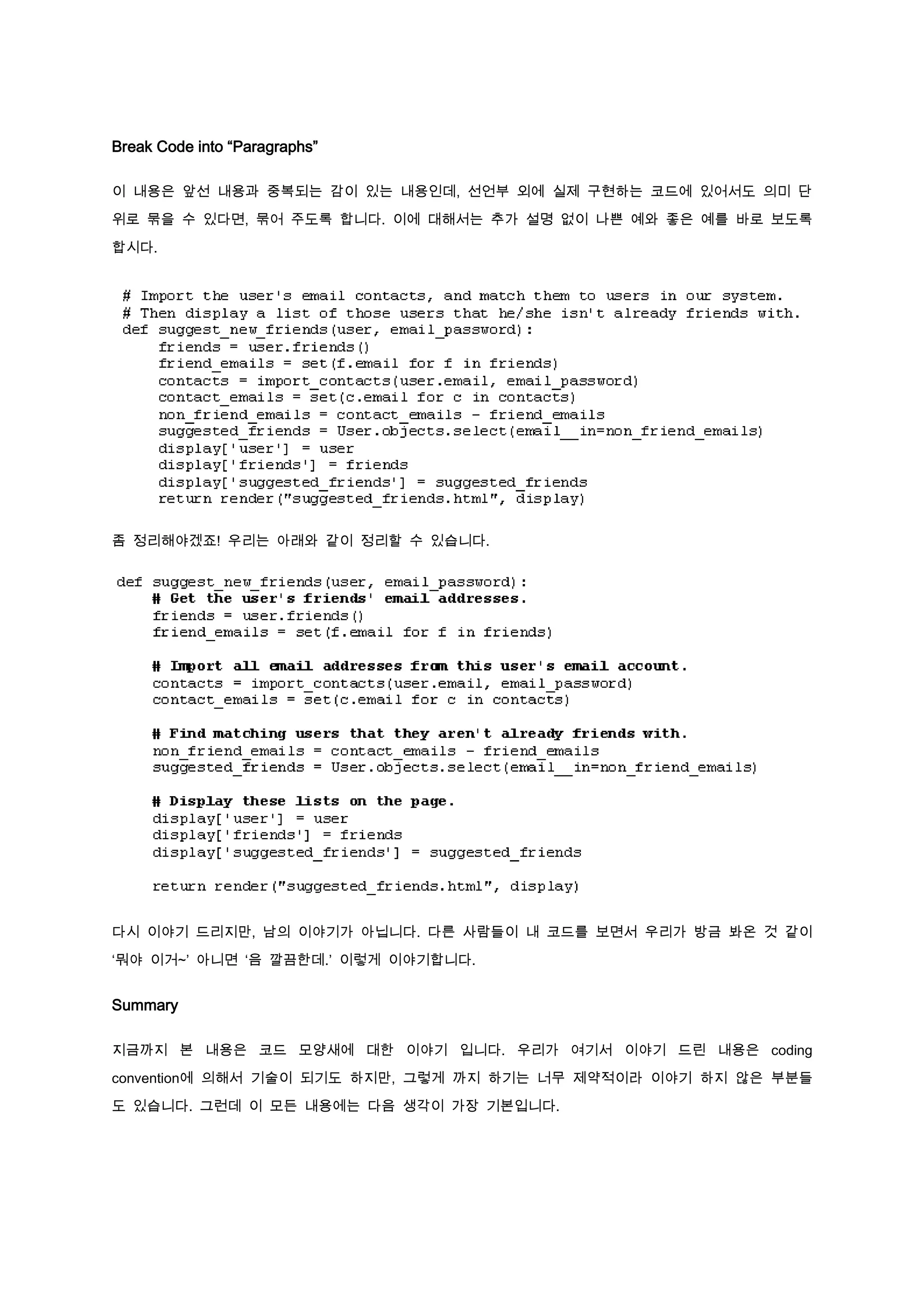 Break Code into “Paragraphs”

이 내용은 앞선 내용과 중복되는 감이 있는 내용인데, 선언부 외에 실제 구현하는 코드에 있어서도 의미 단

위로 묶을 수 있다면, 묶어 주도록 합니다. 이에 대해서는 추가 설명 없이 나쁜 예와 좋은 예를 바로 보도록

합시다.




좀 정리해야겠죠! 우리는 아래와 같이 정리할 수 있습니다.




다시 이야기 드리지만, 남의 이야기가 아닙니다. 다른 사람들이 내 코드를 보면서 우리가 방금 봐온 것 같이

‘뭐야 이거~’ 아니면 ‘음 깔끔한데.’ 이렇게 이야기합니다.


Summary

지금까지 본 내용은 코드 모양새에 대한 이야기 입니다. 우리가 여기서 이야기 드린 내용은 coding

convention에 의해서 기술이 되기도 하지만, 그렇게 까지 하기는 너무 제약적이라 이야기 하지 않은 부분들

도 있습니다. 그런데 이 모든 내용에는 다음 생각이 가장 기본입니다.
 