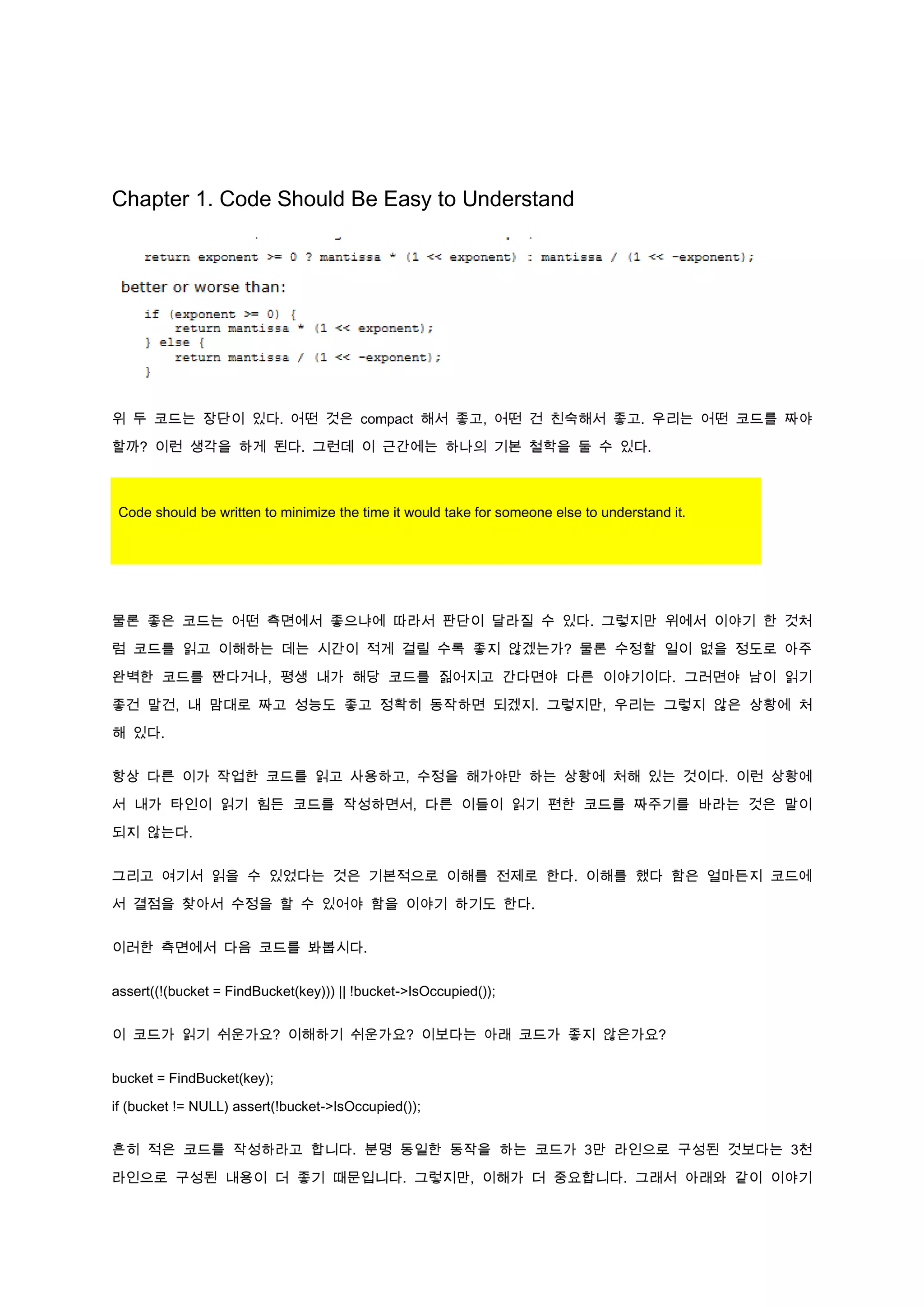 Chapter 1. Code Should Be Easy to Understand




위 두 코드는 장단이 있다. 어떤 것은 compact 해서 좋고, 어떤 건 친숙해서 좋고. 우리는 어떤 코드를 짜야

할까? 이런 생각을 하게 된다. 그런데 이 근간에는 하나의 기본 철학을 둘 수 있다.



 Code should be written to minimize the time it would take for someone else to understand it.




물론 좋은 코드는 어떤 측면에서 좋으냐에 따라서 판단이 달라질 수 있다. 그렇지만 위에서 이야기 한 것처

럼 코드를 읽고 이해하는 데는 시간이 적게 걸릴 수록 좋지 않겠는가? 물론 수정할 일이 없을 정도로 아주

완벽한 코드를 짠다거나, 평생 내가 해당 코드를 짊어지고 간다면야 다른 이야기이다. 그러면야 남이 읽기

좋건 말건, 내 맘대로 짜고 성능도 좋고 정확히 동작하면 되겠지. 그렇지만, 우리는 그렇지 않은 상황에 처

해 있다.


항상 다른 이가 작업한 코드를 읽고 사용하고, 수정을 해가야만 하는 상황에 처해 있는 것이다. 이런 상황에
서 내가 타인이 읽기 힘든 코드를 작성하면서, 다른 이들이 읽기 편한 코드를 짜주기를 바라는 것은 말이

되지 않는다.


그리고 여기서 읽을 수 있었다는 것은 기본적으로 이해를 전제로 한다. 이해를 했다 함은 얼마든지 코드에

서 결점을 찾아서 수정을 할 수 있어야 함을 이야기 하기도 한다.


이러한 측면에서 다음 코드를 봐봅시다.


assert((!(bucket = FindBucket(key))) || !bucket->IsOccupied());


이 코드가 읽기 쉬운가요? 이해하기 쉬운가요? 이보다는 아래 코드가 좋지 않은가요?


bucket = FindBucket(key);

if (bucket != NULL) assert(!bucket->IsOccupied());


흔히 적은 코드를 작성하라고 합니다. 분명 동일한 동작을 하는 코드가 3만 라인으로 구성된 것보다는 3천

라인으로 구성된 내용이 더 좋기 때문입니다. 그렇지만, 이해가 더 중요합니다. 그래서 아래와 같이 이야기
 