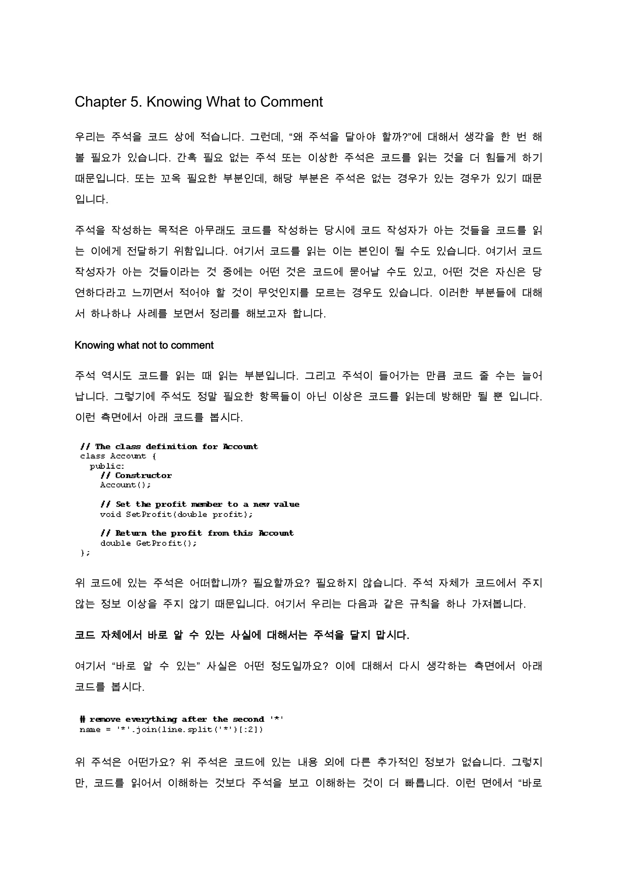 Chapter 5. Knowing What to Comment

우리는 주석을 코드 상에 적습니다. 그런데, “왜 주석을 달아야 할까?”에 대해서 생각을 한 번 해

볼 필요가 있습니다. 간혹 필요 없는 주석 또는 이상한 주석은 코드를 읽는 것을 더 힘들게 하기

때문입니다. 또는 꼬옥 필요한 부분인데, 해당 부분은 주석은 없는 경우가 있는 경우가 있기 때문

입니다.

주석을 작성하는 목적은 아무래도 코드를 작성하는 당시에 코드 작성자가 아는 것들을 코드를 읽

는 이에게 전달하기 위함입니다. 여기서 코드를 읽는 이는 본인이 될 수도 있습니다. 여기서 코드

작성자가 아는 것들이라는 것 중에는 어떤 것은 코드에 묻어날 수도 있고, 어떤 것은 자신은 당

연하다라고 느끼면서 적어야 할 것이 무엇인지를 모르는 경우도 있습니다. 이러한 부분들에 대해

서 하나하나 사례를 보면서 정리를 해보고자 합니다.


Knowing what not to comment

주석 역시도 코드를 읽는 때 읽는 부분입니다. 그리고 주석이 들어가는 만큼 코드 줄 수는 늘어

납니다. 그렇기에 주석도 정말 필요한 항목들이 아닌 이상은 코드를 읽는데 방해만 될 뿐 입니다.

이런 측면에서 아래 코드를 봅시다.




위 코드에 있는 주석은 어떠합니까? 필요할까요? 필요하지 않습니다. 주석 자체가 코드에서 주지

않는 정보 이상을 주지 않기 때문입니다. 여기서 우리는 다음과 같은 규칙을 하나 가져봅니다.


코드 자체에서 바로 알 수 있는 사실에 대해서는 주석을 달지 맙시다.

여기서 “바로 알 수 있는” 사실은 어떤 정도일까요? 이에 대해서 다시 생각하는 측면에서 아래

코드를 봅시다.




위 주석은 어떤가요? 위 주석은 코드에 있는 내용 외에 다른 추가적인 정보가 없습니다. 그렇지

만, 코드를 읽어서 이해하는 것보다 주석을 보고 이해하는 것이 더 빠릅니다. 이런 면에서 “바로
 