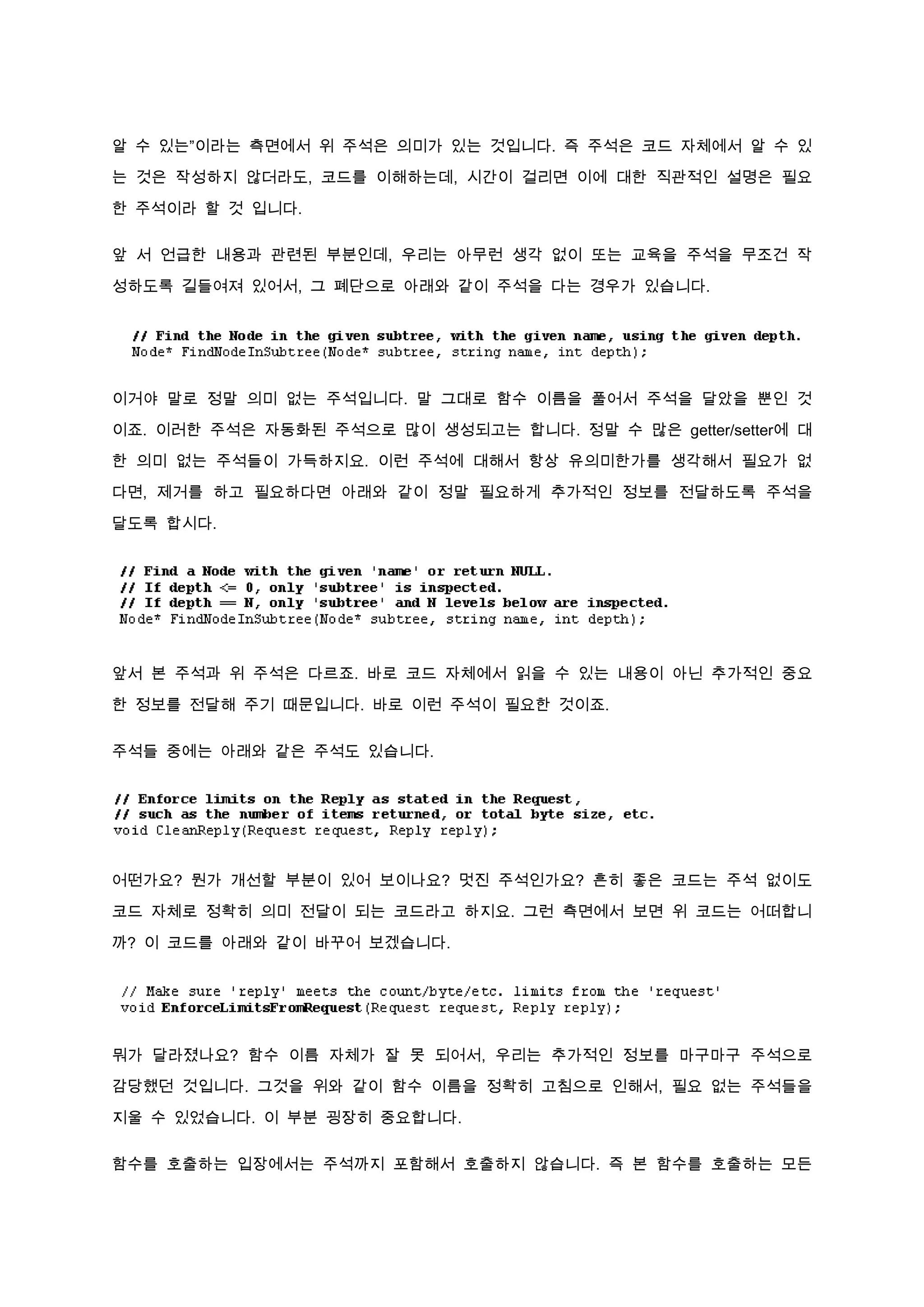 알 수 있는”이라는 측면에서 위 주석은 의미가 있는 것입니다. 즉 주석은 코드 자체에서 알 수 있

는 것은 작성하지 않더라도, 코드를 이해하는데, 시간이 걸리면 이에 대한 직관적인 설명은 필요

한 주석이라 할 것 입니다.

앞 서 언급한 내용과 관련된 부분인데, 우리는 아무런 생각 없이 또는 교육을 주석을 무조건 작

성하도록 길들여져 있어서, 그 폐단으로 아래와 같이 주석을 다는 경우가 있습니다.




이거야 말로 정말 의미 없는 주석입니다. 말 그대로 함수 이름을 풀어서 주석을 달았을 뿐인 것

이죠. 이러한 주석은 자동화된 주석으로 많이 생성되고는 합니다. 정말 수 많은 getter/setter에 대

한 의미 없는 주석들이 가득하지요. 이런 주석에 대해서 항상 유의미한가를 생각해서 필요가 없

다면, 제거를 하고 필요하다면 아래와 같이 정말 필요하게 추가적인 정보를 전달하도록 주석을

달도록 합시다.




앞서 본 주석과 위 주석은 다르죠. 바로 코드 자체에서 읽을 수 있는 내용이 아닌 추가적인 중요

한 정보를 전달해 주기 때문입니다. 바로 이런 주석이 필요한 것이죠.


주석들 중에는 아래와 같은 주석도 있습니다.




어떤가요? 뭔가 개선할 부분이 있어 보이나요? 멋진 주석인가요? 흔히 좋은 코드는 주석 없이도

코드 자체로 정확히 의미 전달이 되는 코드라고 하지요. 그런 측면에서 보면 위 코드는 어떠합니

까? 이 코드를 아래와 같이 바꾸어 보겠습니다.




뭐가 달라졌나요? 함수 이름 자체가 잘 못 되어서, 우리는 추가적인 정보를 마구마구 주석으로

감당했던 것입니다. 그것을 위와 같이 함수 이름을 정확히 고침으로 인해서, 필요 없는 주석들을

지울 수 있었습니다. 이 부분 굉장히 중요합니다.

함수를 호출하는 입장에서는 주석까지 포함해서 호출하지 않습니다. 즉 본 함수를 호출하는 모든
 