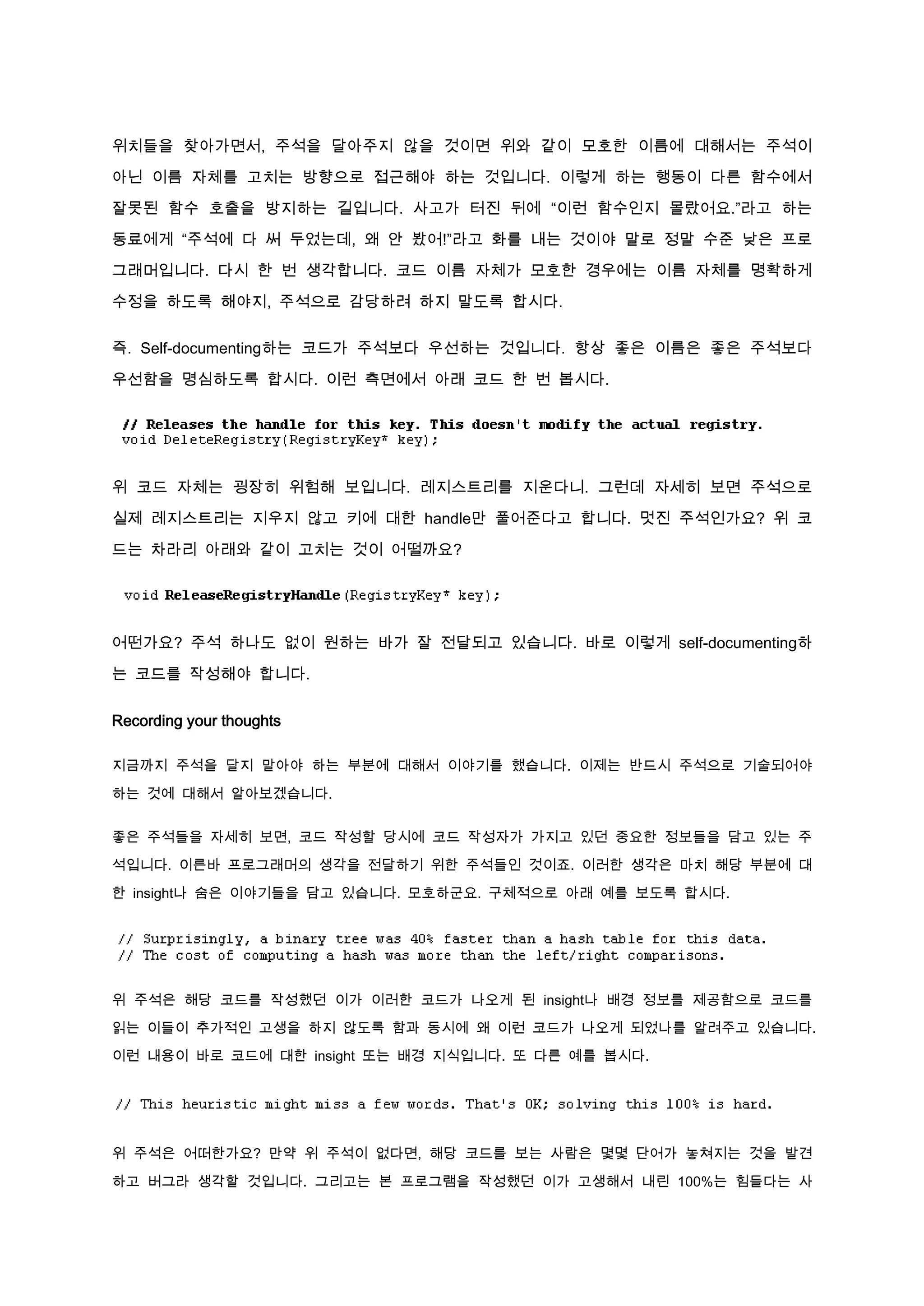 위치들을 찾아가면서, 주석을 달아주지 않을 것이면 위와 같이 모호한 이름에 대해서는 주석이

아닌 이름 자체를 고치는 방향으로 접근해야 하는 것입니다. 이렇게 하는 행동이 다른 함수에서

잘못된 함수 호출을 방지하는 길입니다. 사고가 터진 뒤에 “이런 함수인지 몰랐어요.”라고 하는

동료에게 “주석에 다 써 두었는데, 왜 안 봤어!”라고 화를 내는 것이야 말로 정말 수준 낮은 프로

그래머입니다. 다시 한 번 생각합니다. 코드 이름 자체가 모호한 경우에는 이름 자체를 명확하게

수정을 하도록 해야지, 주석으로 감당하려 하지 말도록 합시다.

즉. Self-documenting하는 코드가 주석보다 우선하는 것입니다. 항상 좋은 이름은 좋은 주석보다

우선함을 명심하도록 합시다. 이런 측면에서 아래 코드 한 번 봅시다.




위 코드 자체는 굉장히 위험해 보입니다. 레지스트리를 지운다니. 그런데 자세히 보면 주석으로

실제 레지스트리는 지우지 않고 키에 대한 handle만 풀어준다고 합니다. 멋진 주석인가요? 위 코

드는 차라리 아래와 같이 고치는 것이 어떨까요?




어떤가요? 주석 하나도 없이 원하는 바가 잘 전달되고 있습니다. 바로 이렇게 self-documenting하

는 코드를 작성해야 합니다.


Recording your thoughts

지금까지 주석을 달지 말아야 하는 부분에 대해서 이야기를 했습니다. 이제는 반드시 주석으로 기술되어야

하는 것에 대해서 알아보겠습니다.


좋은 주석들을 자세히 보면, 코드 작성할 당시에 코드 작성자가 가지고 있던 중요한 정보들을 담고 있는 주

석입니다. 이른바 프로그래머의 생각을 전달하기 위한 주석들인 것이죠. 이러한 생각은 마치 해당 부분에 대

한 insight나 숨은 이야기들을 담고 있습니다. 모호하군요. 구체적으로 아래 예를 보도록 합시다.




위 주석은 해당 코드를 작성했던 이가 이러한 코드가 나오게 된 insight나 배경 정보를 제공함으로 코드를

읽는 이들이 추가적인 고생을 하지 않도록 함과 동시에 왜 이런 코드가 나오게 되었나를 알려주고 있습니다.

이런 내용이 바로 코드에 대한 insight 또는 배경 지식입니다. 또 다른 예를 봅시다.




위 주석은 어떠한가요? 만약 위 주석이 없다면, 해당 코드를 보는 사람은 몇몇 단어가 놓쳐지는 것을 발견

하고 버그라 생각할 것입니다. 그리고는 본 프로그램을 작성했던 이가 고생해서 내린 100%는 힘들다는 사
 