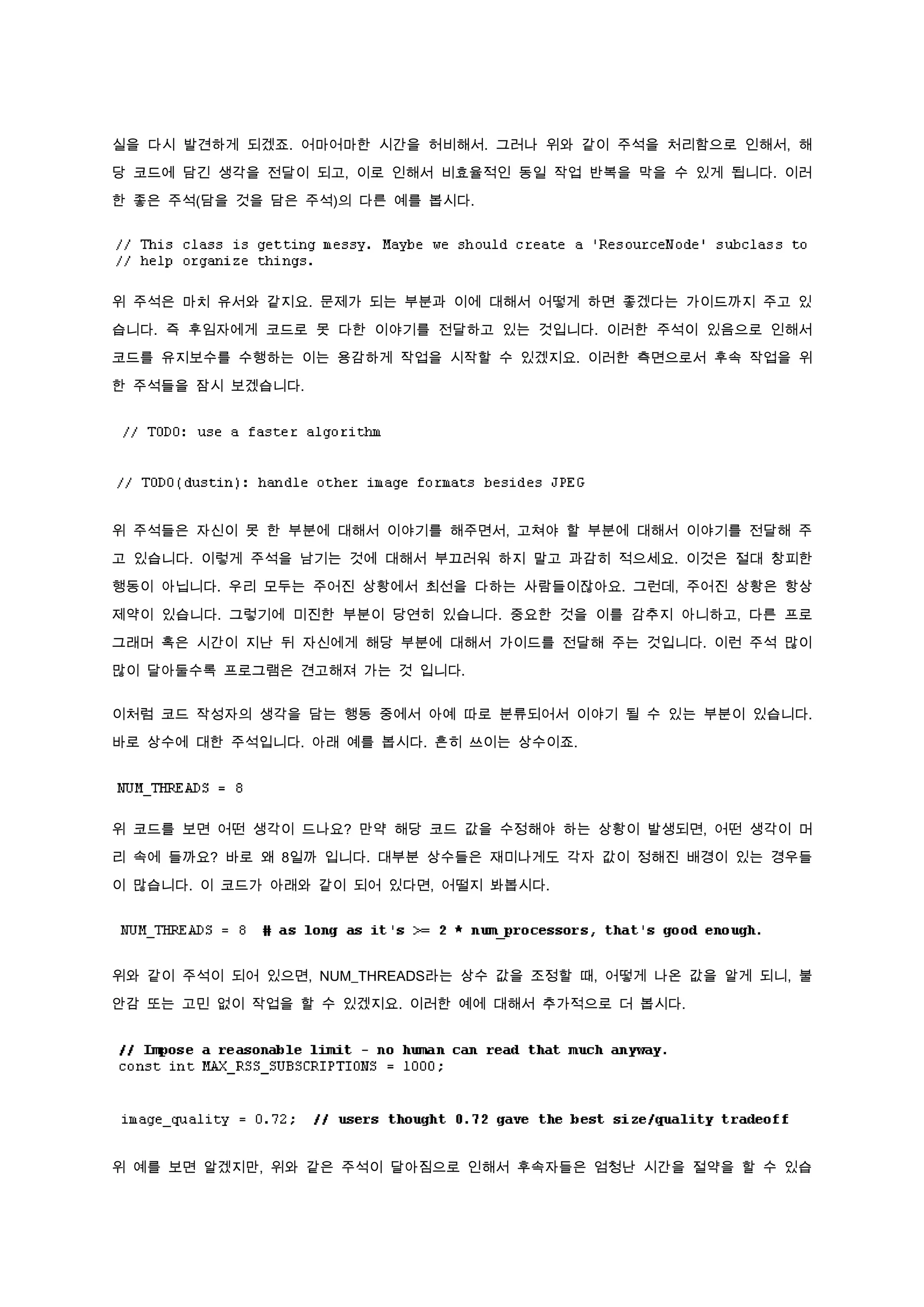 실을 다시 발견하게 되겠죠. 어마어마한 시간을 허비해서. 그러나 위와 같이 주석을 처리함으로 인해서, 해

당 코드에 담긴 생각을 전달이 되고, 이로 인해서 비효율적인 동일 작업 반복을 막을 수 있게 됩니다. 이러

한 좋은 주석(담을 것을 담은 주석)의 다른 예를 봅시다.




위 주석은 마치 유서와 같지요. 문제가 되는 부분과 이에 대해서 어떻게 하면 좋겠다는 가이드까지 주고 있

습니다. 즉 후임자에게 코드로 못 다한 이야기를 전달하고 있는 것입니다. 이러한 주석이 있음으로 인해서

코드를 유지보수를 수행하는 이는 용감하게 작업을 시작할 수 있겠지요. 이러한 측면으로서 후속 작업을 위

한 주석들을 잠시 보겠습니다.




위 주석들은 자신이 못 한 부분에 대해서 이야기를 해주면서, 고쳐야 할 부분에 대해서 이야기를 전달해 주

고 있습니다. 이렇게 주석을 남기는 것에 대해서 부끄러워 하지 말고 과감히 적으세요. 이것은 절대 창피한

행동이 아닙니다. 우리 모두는 주어진 상황에서 최선을 다하는 사람들이잖아요. 그런데, 주어진 상황은 항상

제약이 있습니다. 그렇기에 미진한 부분이 당연히 있습니다. 중요한 것을 이를 감추지 아니하고, 다른 프로

그래머 혹은 시간이 지난 뒤 자신에게 해당 부분에 대해서 가이드를 전달해 주는 것입니다. 이런 주석 많이

많이 달아둘수록 프로그램은 견고해져 가는 것 입니다.


이처럼 코드 작성자의 생각을 담는 행동 중에서 아예 따로 분류되어서 이야기 될 수 있는 부분이 있습니다.

바로 상수에 대한 주석입니다. 아래 예를 봅시다. 흔히 쓰이는 상수이죠.




위 코드를 보면 어떤 생각이 드나요? 만약 해당 코드 값을 수정해야 하는 상황이 발생되면, 어떤 생각이 머

리 속에 들까요? 바로 왜 8일까 입니다. 대부분 상수들은 재미나게도 각자 값이 정해진 배경이 있는 경우들

이 많습니다. 이 코드가 아래와 같이 되어 있다면, 어떨지 봐봅시다.




위와 같이 주석이 되어 있으면, NUM_THREADS라는 상수 값을 조정할 때, 어떻게 나온 값을 알게 되니, 불

안감 또는 고민 없이 작업을 할 수 있겠지요. 이러한 예에 대해서 추가적으로 더 봅시다.




위 예를 보면 알겠지만, 위와 같은 주석이 달아짐으로 인해서 후속자들은 엄청난 시간을 절약을 할 수 있습
 