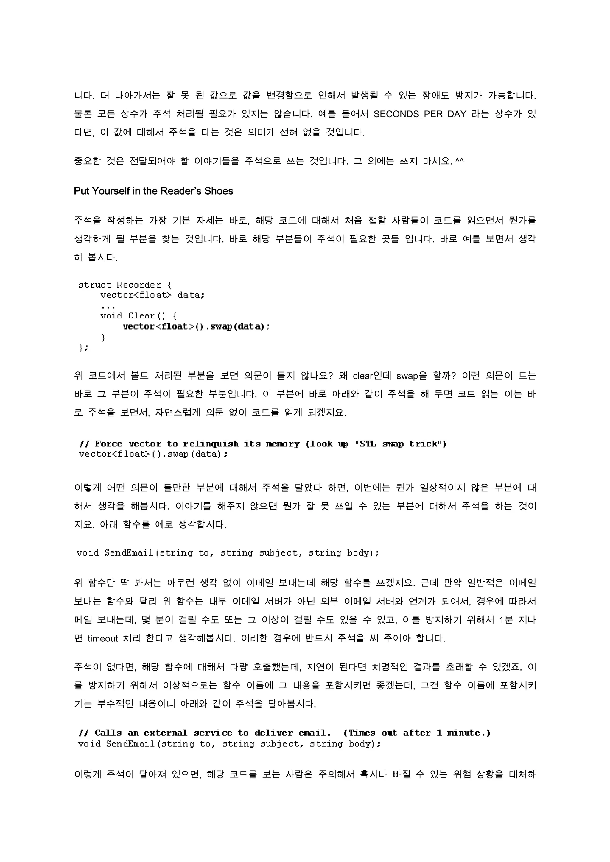 니다. 더 나아가서는 잘 못 된 값으로 값을 변경함으로 인해서 발생될 수 있는 장애도 방지가 가능합니다.

물론 모든 상수가 주석 처리될 필요가 있지는 않습니다. 예를 들어서 SECONDS_PER_DAY 라는 상수가 있

다면, 이 값에 대해서 주석을 다는 것은 의미가 전혀 없을 것입니다.


중요한 것은 전달되어야 할 이야기들을 주석으로 쓰는 것입니다. 그 외에는 쓰지 마세요. ^^


Put Yourself in the Reader’s Shoes

주석을 작성하는 가장 기본 자세는 바로, 해당 코드에 대해서 처음 접할 사람들이 코드를 읽으면서 뭔가를

생각하게 될 부분을 찾는 것입니다. 바로 해당 부분들이 주석이 필요한 곳들 입니다. 바로 예를 보면서 생각

해 봅시다.




위 코드에서 볼드 처리된 부분을 보면 의문이 들지 않나요? 왜 clear인데 swap을 할까? 이런 의문이 드는

바로 그 부분이 주석이 필요한 부분입니다. 이 부분에 바로 아래와 같이 주석을 해 두면 코드 읽는 이는 바

로 주석을 보면서, 자연스럽게 의문 없이 코드를 읽게 되겠지요.




이렇게 어떤 의문이 들만한 부분에 대해서 주석을 달았다 하면, 이번에는 뭔가 일상적이지 않은 부분에 대

해서 생각을 해봅시다. 이야기를 해주지 않으면 뭔가 잘 못 쓰일 수 있는 부분에 대해서 주석을 하는 것이
지요. 아래 함수를 예로 생각합시다.




위 함수만 딱 봐서는 아무런 생각 없이 이메일 보내는데 해당 함수를 쓰겠지요. 근데 만약 일반적은 이메일

보내는 함수와 달리 위 함수는 내부 이메일 서버가 아닌 외부 이메일 서버와 연계가 되어서, 경우에 따라서

메일 보내는데, 몇 분이 걸릴 수도 또는 그 이상이 걸릴 수도 있을 수 있고, 이를 방지하기 위해서 1분 지나

면 timeout 처리 한다고 생각해봅시다. 이러한 경우에 반드시 주석을 써 주어야 합니다.


주석이 없다면, 해당 함수에 대해서 다량 호출했는데, 지연이 된다면 치명적인 결과를 초래할 수 있겠죠. 이

를 방지하기 위해서 이상적으로는 함수 이름에 그 내용을 포함시키면 좋겠는데, 그건 함수 이름에 포함시키

기는 부수적인 내용이니 아래와 같이 주석을 달아봅시다.




이렇게 주석이 달아져 있으면, 해당 코드를 보는 사람은 주의해서 혹시나 빠질 수 있는 위험 상황을 대처하
 