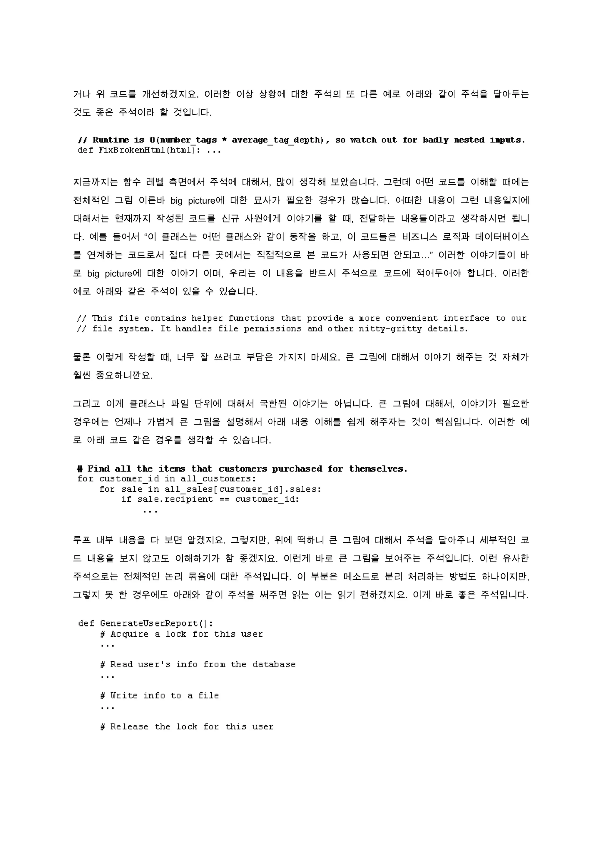 거나 위 코드를 개선하겠지요. 이러한 이상 상황에 대한 주석의 또 다른 예로 아래와 같이 주석을 달아두는

것도 좋은 주석이라 할 것입니다.




지금까지는 함수 레벨 측면에서 주석에 대해서, 많이 생각해 보았습니다. 그런데 어떤 코드를 이해할 때에는

전체적인 그림 이른바 big picture에 대한 묘사가 필요한 경우가 많습니다. 어떠한 내용이 그런 내용일지에

대해서는 현재까지 작성된 코드를 신규 사원에게 이야기를 할 때, 전달하는 내용들이라고 생각하시면 됩니

다. 예를 들어서 “이 클래스는 어떤 클래스와 같이 동작을 하고, 이 코드들은 비즈니스 로직과 데이터베이스

를 연계하는 코드로서 절대 다른 곳에서는 직접적으로 본 코드가 사용되면 안되고…” 이러한 이야기들이 바

로 big picture에 대한 이야기 이며, 우리는 이 내용을 반드시 주석으로 코드에 적어두어야 합니다. 이러한

예로 아래와 같은 주석이 있을 수 있습니다.




물론 이렇게 작성할 때, 너무 잘 쓰려고 부담은 가지지 마세요. 큰 그림에 대해서 이야기 해주는 것 자체가

훨씬 중요하니깐요.


그리고 이게 클래스나 파일 단위에 대해서 국한된 이야기는 아닙니다. 큰 그림에 대해서, 이야기가 필요한

경우에는 언제나 가볍게 큰 그림을 설명해서 아래 내용 이해를 쉽게 해주자는 것이 핵심입니다. 이러한 예

로 아래 코드 같은 경우를 생각할 수 있습니다.




루프 내부 내용을 다 보면 알겠지요. 그렇지만, 위에 떡하니 큰 그림에 대해서 주석을 달아주니 세부적인 코

드 내용을 보지 않고도 이해하기가 참 좋겠지요. 이런게 바로 큰 그림을 보여주는 주석입니다. 이런 유사한

주석으로는 전체적인 논리 묶음에 대한 주석입니다. 이 부분은 메소드로 분리 처리하는 방법도 하나이지만,
그렇지 못 한 경우에도 아래와 같이 주석을 써주면 읽는 이는 읽기 편하겠지요. 이게 바로 좋은 주석입니다.
 