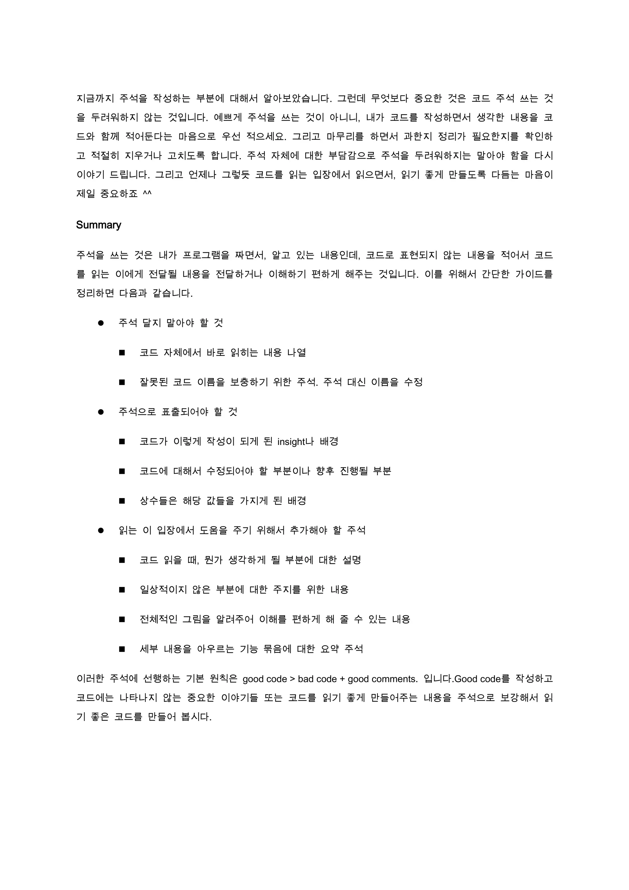 지금까지 주석을 작성하는 부분에 대해서 알아보았습니다. 그런데 무엇보다 중요한 것은 코드 주석 쓰는 것

을 두려워하지 않는 것입니다. 예쁘게 주석을 쓰는 것이 아니니, 내가 코드를 작성하면서 생각한 내용을 코

드와 함께 적어둔다는 마음으로 우선 적으세요. 그리고 마무리를 하면서 과한지 정리가 필요한지를 확인하

고 적절히 지우거나 고치도록 합니다. 주석 자체에 대한 부담감으로 주석을 두려워하지는 말아야 함을 다시

이야기 드립니다. 그리고 언제나 그렇듯 코드를 읽는 입장에서 읽으면서, 읽기 좋게 만들도록 다듬는 마음이

제일 중요하죠 ^^


Summary

주석을 쓰는 것은 내가 프로그램을 짜면서, 알고 있는 내용인데, 코드로 표현되지 않는 내용을 적어서 코드

를 읽는 이에게 전달될 내용을 전달하거나 이해하기 편하게 해주는 것입니다. 이를 위해서 간단한 가이드를

정리하면 다음과 같습니다.


      주석 달지 말아야 할 것


          코드 자체에서 바로 읽히는 내용 나열


          잘못된 코드 이름을 보충하기 위한 주석. 주석 대신 이름을 수정


      주석으로 표출되어야 할 것


          코드가 이렇게 작성이 되게 된 insight나 배경


          코드에 대해서 수정되어야 할 부분이나 향후 진행될 부분


          상수들은 해당 값들을 가지게 된 배경


      읽는 이 입장에서 도움을 주기 위해서 추가해야 할 주석


          코드 읽을 때, 뭔가 생각하게 될 부분에 대한 설명


          일상적이지 않은 부분에 대한 주지를 위한 내용


          전체적인 그림을 알려주어 이해를 편하게 해 줄 수 있는 내용


          세부 내용을 아우르는 기능 묶음에 대한 요약 주석


이러한 주석에 선행하는 기본 원칙은 good code > bad code + good comments. 입니다.Good code를 작성하고

코드에는 나타나지 않는 중요한 이야기들 또는 코드를 읽기 좋게 만들어주는 내용을 주석으로 보강해서 읽

기 좋은 코드를 만들어 봅시다.
 