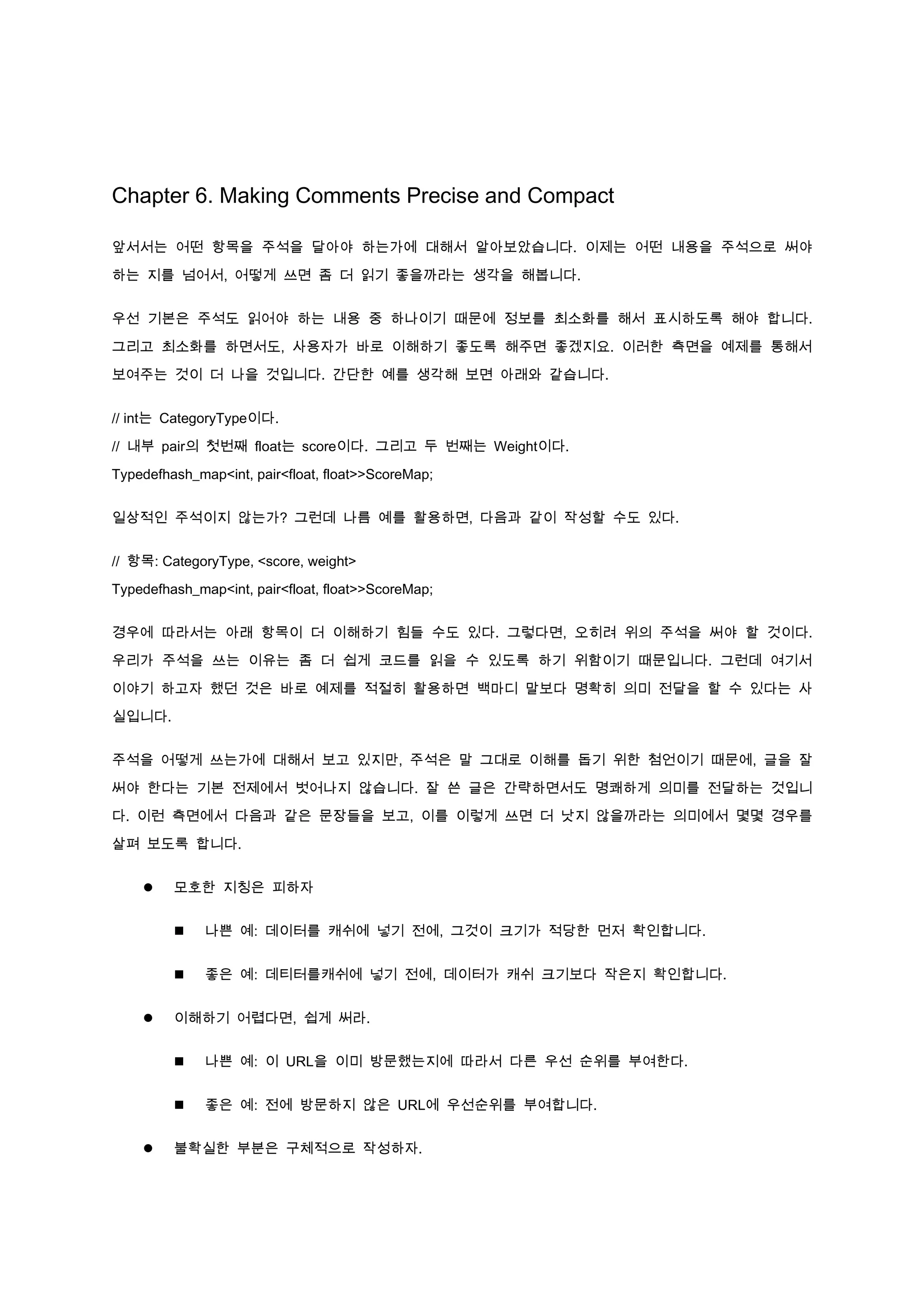 Chapter 6. Making Comments Precise and Compact

앞서서는 어떤 항목을 주석을 달아야 하는가에 대해서 알아보았습니다. 이제는 어떤 내용을 주석으로 써야

하는 지를 넘어서, 어떻게 쓰면 좀 더 읽기 좋을까라는 생각을 해봅니다.


우선 기본은 주석도 읽어야 하는 내용 중 하나이기 때문에 정보를 최소화를 해서 표시하도록 해야 합니다.

그리고 최소화를 하면서도, 사용자가 바로 이해하기 좋도록 해주면 좋겠지요. 이러한 측면을 예제를 통해서

보여주는 것이 더 나을 것입니다. 간단한 예를 생각해 보면 아래와 같습니다.


// int는 CategoryType이다.

// 내부 pair의 첫번째 float는 score이다. 그리고 두 번째는 Weight이다.

Typedefhash_map<int, pair<float, float>>ScoreMap;


일상적인 주석이지 않는가? 그런데 나름 예를 활용하면, 다음과 같이 작성할 수도 있다.


// 항목: CategoryType, <score, weight>

Typedefhash_map<int, pair<float, float>>ScoreMap;


경우에 따라서는 아래 항목이 더 이해하기 힘들 수도 있다. 그렇다면, 오히려 위의 주석을 써야 할 것이다.

우리가 주석을 쓰는 이유는 좀 더 쉽게 코드를 읽을 수 있도록 하기 위함이기 때문입니다. 그런데 여기서

이야기 하고자 했던 것은 바로 예제를 적절히 활용하면 백마디 말보다 명확히 의미 전달을 할 수 있다는 사

실입니다.


주석을 어떻게 쓰는가에 대해서 보고 있지만, 주석은 말 그대로 이해를 돕기 위한 첨언이기 때문에, 글을 잘

써야 한다는 기본 전제에서 벗어나지 않습니다. 잘 쓴 글은 간략하면서도 명쾌하게 의미를 전달하는 것입니

다. 이런 측면에서 다음과 같은 문장들을 보고, 이를 이렇게 쓰면 더 낫지 않을까라는 의미에서 몇몇 경우를

살펴 보도록 합니다.


        모호한 지칭은 피하자


             나쁜 예: 데이터를 캐쉬에 넣기 전에, 그것이 크기가 적당한 먼저 확인합니다.


             좋은 예: 데티터를캐쉬에 넣기 전에, 데이터가 캐쉬 크기보다 작은지 확인합니다.


        이해하기 어렵다면, 쉽게 써라.


             나쁜 예: 이 URL을 이미 방문했는지에 따라서 다른 우선 순위를 부여한다.


             좋은 예: 전에 방문하지 않은 URL에 우선순위를 부여합니다.


        불확실한 부분은 구체적으로 작성하자.
 