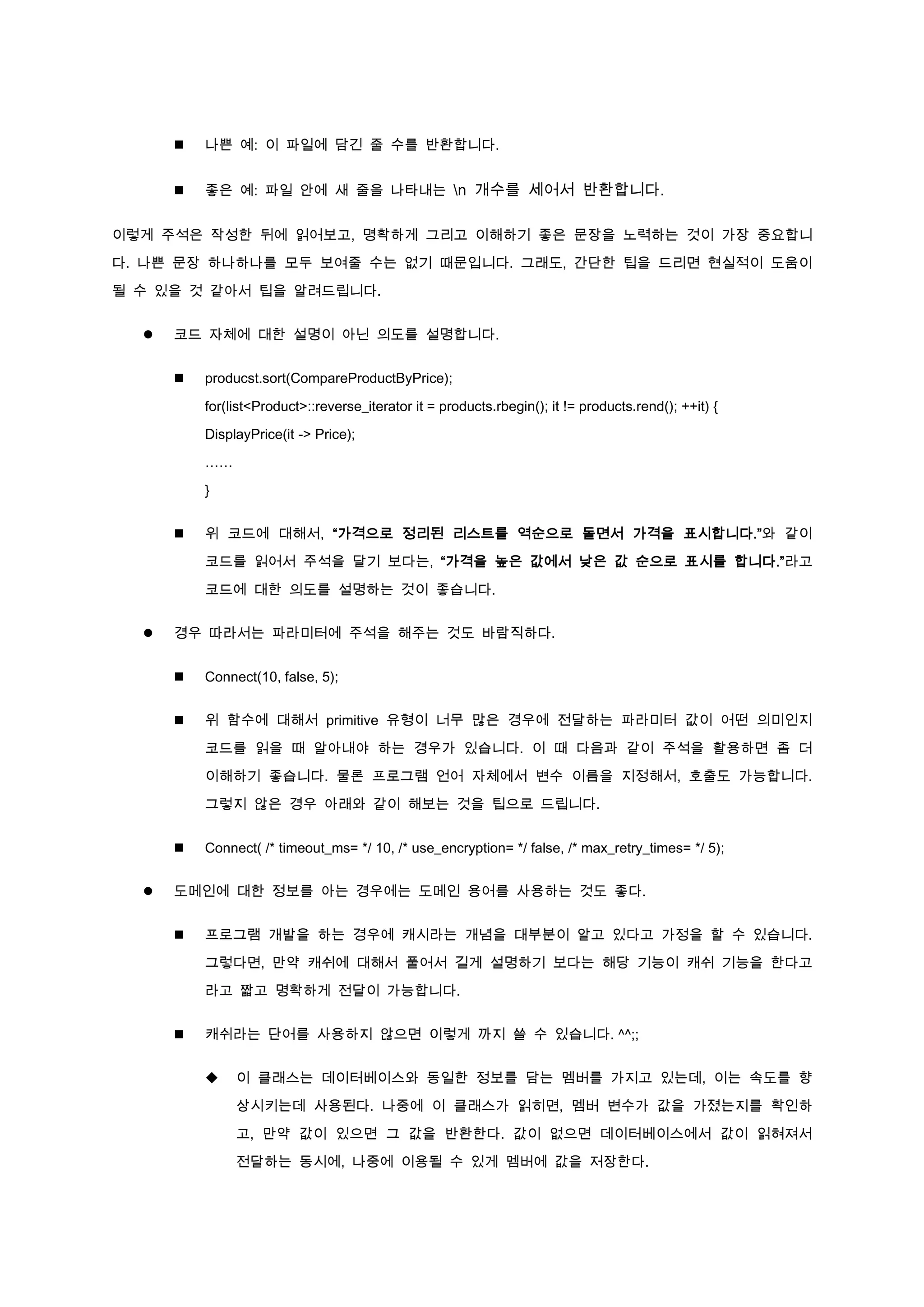    나쁜 예: 이 파일에 담긴 줄 수를 반환합니다.


         좋은 예: 파일 안에 새 줄을 나타내는 n 개수를 세어서 반환합니다.


이렇게 주석은 작성한 뒤에 읽어보고, 명확하게 그리고 이해하기 좋은 문장을 노력하는 것이 가장 중요합니

다. 나쁜 문장 하나하나를 모두 보여줄 수는 없기 때문입니다. 그래도, 간단한 팁을 드리면 현실적이 도움이

될 수 있을 것 같아서 팁을 알려드립니다.


     코드 자체에 대한 설명이 아닌 의도를 설명합니다.


         producst.sort(CompareProductByPrice);

          for(list<Product>::reverse_iterator it = products.rbegin(); it != products.rend(); ++it) {

          DisplayPrice(it -> Price);

          ……

          }


         위 코드에 대해서, “가격으로 정리된 리스트를 역순으로 돌면서 가격을 표시합니다.”와 같이

          코드를 읽어서 주석을 달기 보다는, “가격을 높은 값에서 낮은 값 순으로 표시를 합니다.”라고

          코드에 대한 의도를 설명하는 것이 좋습니다.


     경우 따라서는 파라미터에 주석을 해주는 것도 바람직하다.


         Connect(10, false, 5);


         위 함수에 대해서 primitive 유형이 너무 많은 경우에 전달하는 파라미터 값이 어떤 의미인지

          코드를 읽을 때 알아내야 하는 경우가 있습니다. 이 때 다음과 같이 주석을 활용하면 좀 더

          이해하기 좋습니다. 물론 프로그램 언어 자체에서 변수 이름을 지정해서, 호출도 가능합니다.
          그렇지 않은 경우 아래와 같이 해보는 것을 팁으로 드립니다.


         Connect( /* timeout_ms= */ 10, /* use_encryption= */ false, /* max_retry_times= */ 5);


     도메인에 대한 정보를 아는 경우에는 도메인 용어를 사용하는 것도 좋다.


         프로그램 개발을 하는 경우에 캐시라는 개념을 대부분이 알고 있다고 가정을 할 수 있습니다.

          그렇다면, 만약 캐쉬에 대해서 풀어서 길게 설명하기 보다는 해당 기능이 캐쉬 기능을 한다고

          라고 짧고 명확하게 전달이 가능합니다.


         캐쉬라는 단어를 사용하지 않으면 이렇게 까지 쓸 수 있습니다. ^^;;


              이 클래스는 데이터베이스와 동일한 정보를 담는 멤버를 가지고 있는데, 이는 속도를 향

               상시키는데 사용된다. 나중에 이 클래스가 읽히면, 멤버 변수가 값을 가졌는지를 확인하

               고, 만약 값이 있으면 그 값을 반환한다. 값이 없으면 데이터베이스에서 값이 읽혀져서

               전달하는 동시에, 나중에 이용될 수 있게 멤버에 값을 저장한다.
 
