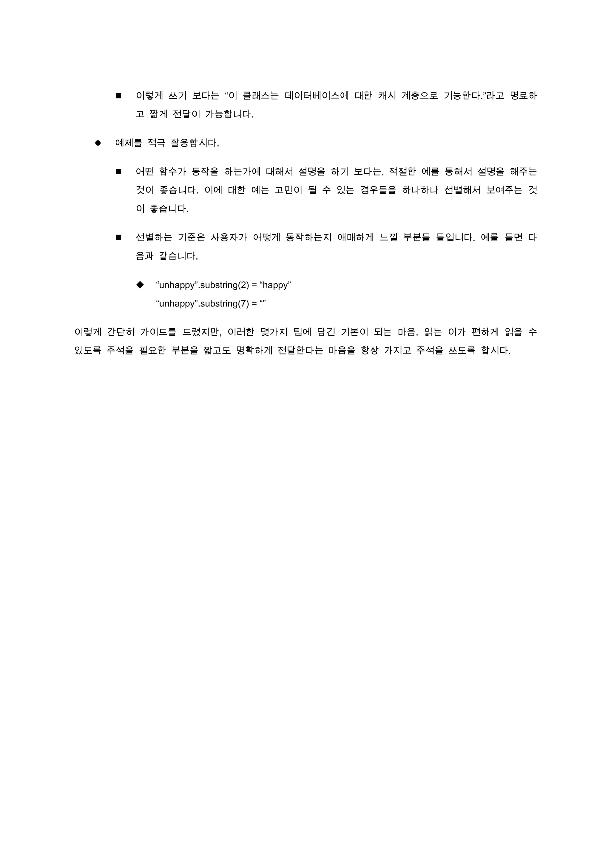   이렇게 쓰기 보다는 “이 클래스는 데이터베이스에 대한 캐시 계층으로 기능한다.”라고 명료하

          고 짧게 전달이 가능합니다.


     예제를 적극 활용합시다.


         어떤 함수가 동작을 하는가에 대해서 설명을 하기 보다는, 적절한 예를 통해서 설명을 해주는

          것이 좋습니다. 이에 대한 예는 고민이 될 수 있는 경우들을 하나하나 선별해서 보여주는 것

          이 좋습니다.


         선별하는 기준은 사용자가 어떻게 동작하는지 애매하게 느낄 부분들 들입니다. 예를 들면 다

          음과 같습니다.


             “unhappy”.substring(2) = “happy”

              “unhappy”.substring(7) = “”


이렇게 간단히 가이드를 드렸지만, 이러한 몇가지 팁에 담긴 기본이 되는 마음. 읽는 이가 편하게 읽을 수

있도록 주석을 필요한 부분을 짧고도 명확하게 전달한다는 마음을 항상 가지고 주석을 쓰도록 합시다.
 