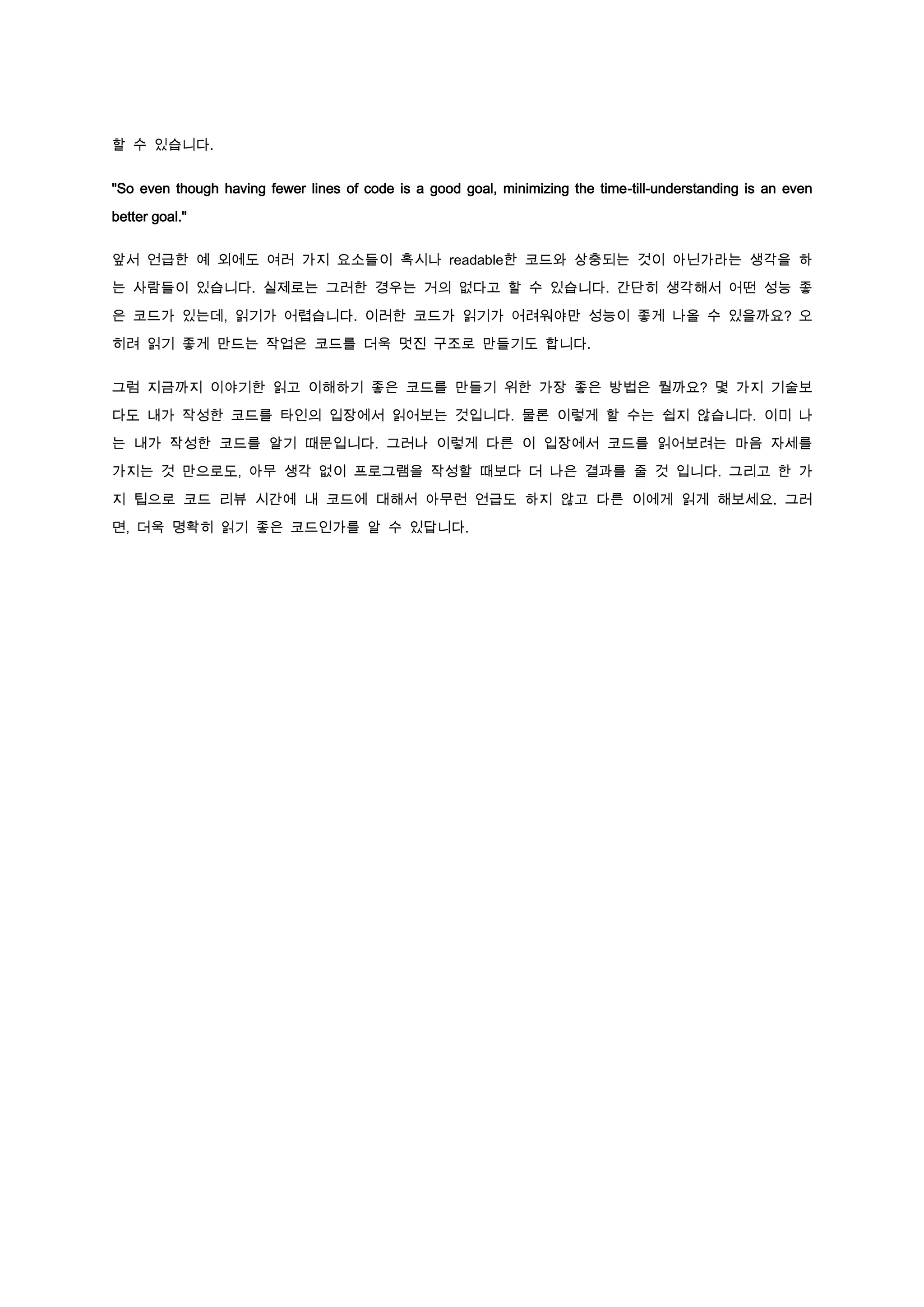 할 수 있습니다.


"So even though having fewer lines of code is a good goal, minimizing the time-till-understanding is an even

better goal."


앞서 언급한 예 외에도 여러 가지 요소들이 혹시나 readable한 코드와 상충되는 것이 아닌가라는 생각을 하

는 사람들이 있습니다. 실제로는 그러한 경우는 거의 없다고 할 수 있습니다. 간단히 생각해서 어떤 성능 좋

은 코드가 있는데, 읽기가 어렵습니다. 이러한 코드가 읽기가 어려워야만 성능이 좋게 나올 수 있을까요? 오

히려 읽기 좋게 만드는 작업은 코드를 더욱 멋진 구조로 만들기도 합니다.


그럼 지금까지 이야기한 읽고 이해하기 좋은 코드를 만들기 위한 가장 좋은 방법은 뭘까요? 몇 가지 기술보

다도 내가 작성한 코드를 타인의 입장에서 읽어보는 것입니다. 물론 이렇게 할 수는 쉽지 않습니다. 이미 나

는 내가 작성한 코드를 알기 때문입니다. 그러나 이렇게 다른 이 입장에서 코드를 읽어보려는 마음 자세를

가지는 것 만으로도, 아무 생각 없이 프로그램을 작성할 때보다 더 나은 결과를 줄 것 입니다. 그리고 한 가

지 팁으로 코드 리뷰 시간에 내 코드에 대해서 아무런 언급도 하지 않고 다른 이에게 읽게 해보세요. 그러

면, 더욱 명확히 읽기 좋은 코드인가를 알 수 있답니다.
 