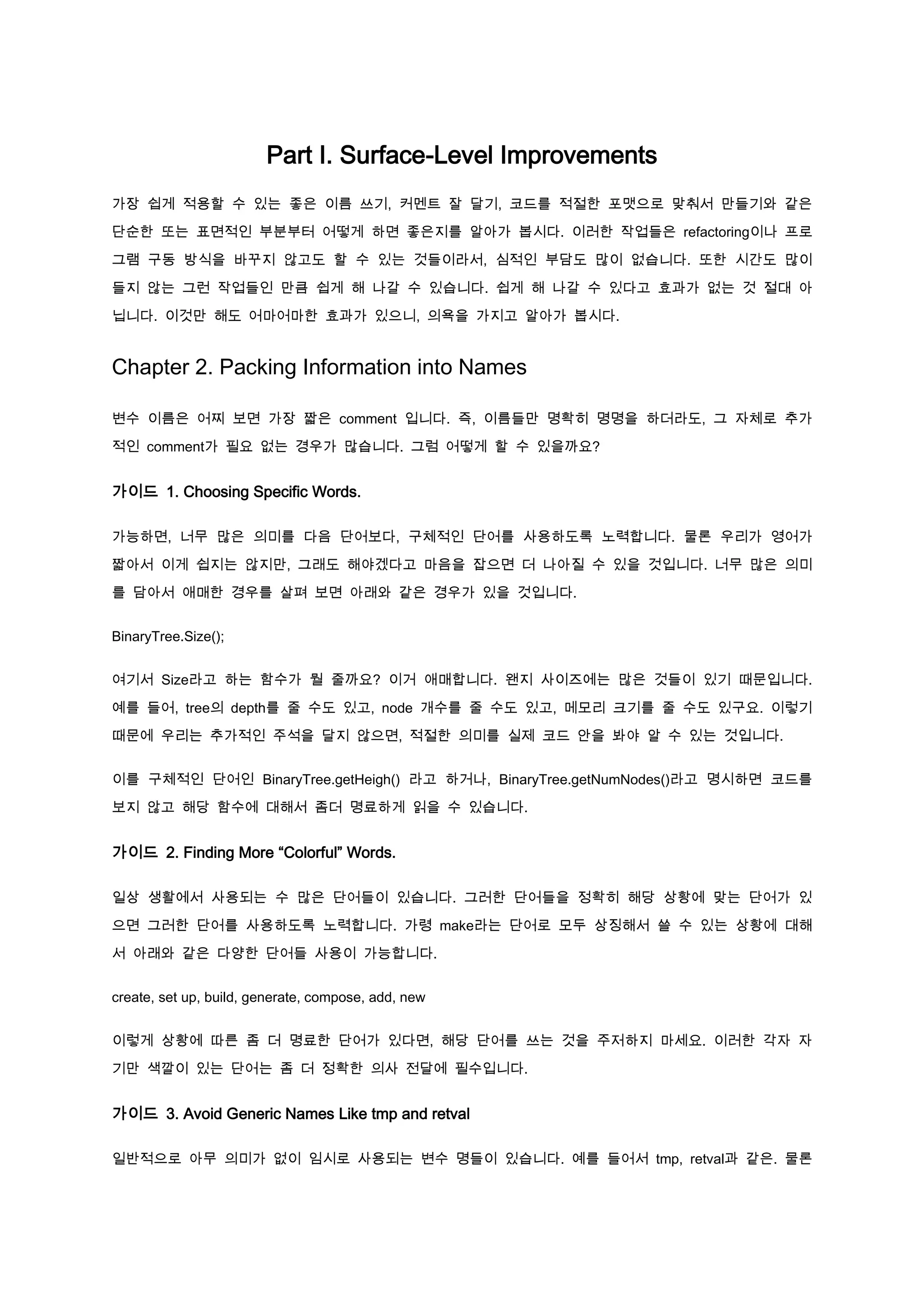 Part I. Surface-Level Improvements
가장 쉽게 적용할 수 있는 좋은 이름 쓰기, 커멘트 잘 달기, 코드를 적절한 포맷으로 맞춰서 만들기와 같은

단순한 또는 표면적인 부분부터 어떻게 하면 좋은지를 알아가 봅시다. 이러한 작업들은 refactoring이나 프로

그램 구동 방식을 바꾸지 않고도 할 수 있는 것들이라서, 심적인 부담도 많이 없습니다. 또한 시간도 많이

들지 않는 그런 작업들인 만큼 쉽게 해 나갈 수 있습니다. 쉽게 해 나갈 수 있다고 효과가 없는 것 절대 아

닙니다. 이것만 해도 어마어마한 효과가 있으니, 의욕을 가지고 알아가 봅시다.


Chapter 2. Packing Information into Names

변수 이름은 어찌 보면 가장 짧은 comment 입니다. 즉, 이름들만 명확히 명명을 하더라도, 그 자체로 추가

적인 comment가 필요 없는 경우가 많습니다. 그럼 어떻게 할 수 있을까요?


가이드 1. Choosing Specific Words.

가능하면, 너무 많은 의미를 다음 단어보다, 구체적인 단어를 사용하도록 노력합니다. 물론 우리가 영어가

짧아서 이게 쉽지는 않지만, 그래도 해야겠다고 마음을 잡으면 더 나아질 수 있을 것입니다. 너무 많은 의미

를 담아서 애매한 경우를 살펴 보면 아래와 같은 경우가 있을 것입니다.


BinaryTree.Size();


여기서 Size라고 하는 함수가 뭘 줄까요? 이거 애매합니다. 왠지 사이즈에는 많은 것들이 있기 때문입니다.

예를 들어, tree의 depth를 줄 수도 있고, node 개수를 줄 수도 있고, 메모리 크기를 줄 수도 있구요. 이렇기

때문에 우리는 추가적인 주석을 달지 않으면, 적절한 의미를 실제 코드 안을 봐야 알 수 있는 것입니다.


이를 구체적인 단어인 BinaryTree.getHeigh() 라고 하거나, BinaryTree.getNumNodes()라고 명시하면 코드를

보지 않고 해당 함수에 대해서 좀더 명료하게 읽을 수 있습니다.


가이드 2. Finding More “Colorful” Words.

일상 생활에서 사용되는 수 많은 단어들이 있습니다. 그러한 단어들을 정확히 해당 상황에 맞는 단어가 있

으면 그러한 단어를 사용하도록 노력합니다. 가령 make라는 단어로 모두 상징해서 쓸 수 있는 상황에 대해

서 아래와 같은 다양한 단어들 사용이 가능합니다.


create, set up, build, generate, compose, add, new


이렇게 상황에 따른 좀 더 명료한 단어가 있다면, 해당 단어를 쓰는 것을 주저하지 마세요. 이러한 각자 자

기만 색깔이 있는 단어는 좀 더 정확한 의사 전달에 필수입니다.


가이드 3. Avoid Generic Names Like tmp and retval

일반적으로 아무 의미가 없이 임시로 사용되는 변수 명들이 있습니다. 예를 들어서 tmp, retval과 같은. 물론
 