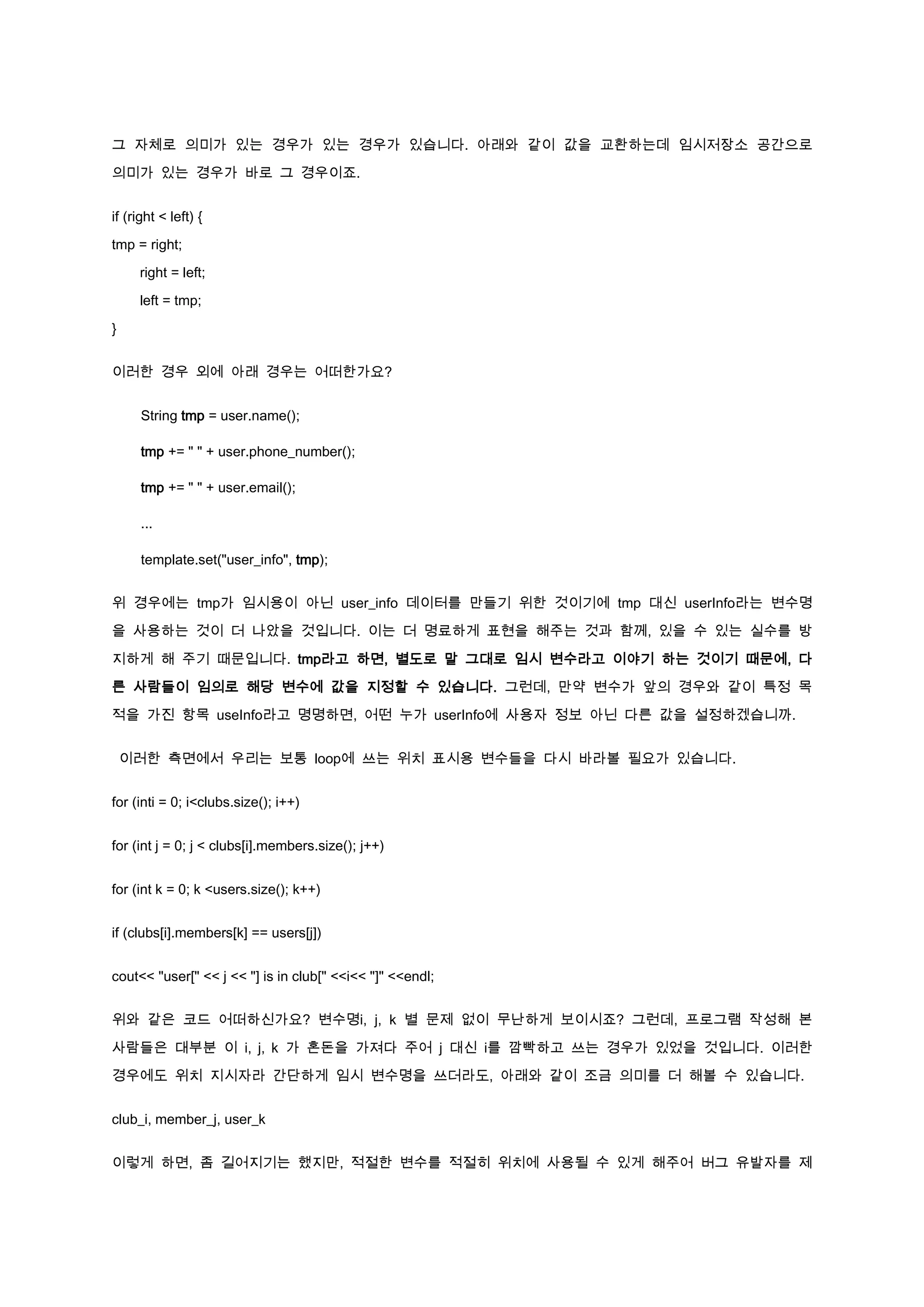 그 자체로 의미가 있는 경우가 있는 경우가 있습니다. 아래와 같이 값을 교환하는데 임시저장소 공간으로

의미가 있는 경우가 바로 그 경우이죠.


if (right < left) {

tmp = right;

     right = left;

     left = tmp;

}


이러한 경우 외에 아래 경우는 어떠한가요?


      String tmp = user.name();

      tmp += " " + user.phone_number();

      tmp += " " + user.email();

      ...

      template.set("user_info", tmp);


위 경우에는 tmp가 임시용이 아닌 user_info 데이터를 만들기 위한 것이기에 tmp 대신 userInfo라는 변수명

을 사용하는 것이 더 나았을 것입니다. 이는 더 명료하게 표현을 해주는 것과 함께, 있을 수 있는 실수를 방

지하게 해 주기 때문입니다. tmp라고 하면, 별도로 말 그대로 임시 변수라고 이야기 하는 것이기 때문에, 다

른 사람들이 임의로 해당 변수에 값을 지정할 수 있습니다. 그런데, 만약 변수가 앞의 경우와 같이 특정 목

적을 가진 항목 useInfo라고 명명하면, 어떤 누가 userInfo에 사용자 정보 아닌 다른 값을 설정하겠습니까.


    이러한 측면에서 우리는 보통 loop에 쓰는 위치 표시용 변수들을 다시 바라볼 필요가 있습니다.


for (inti = 0; i<clubs.size(); i++)


for (int j = 0; j < clubs[i].members.size(); j++)


for (int k = 0; k <users.size(); k++)


if (clubs[i].members[k] == users[j])


cout<< "user[" << j << "] is in club[" <<i<< "]" <<endl;


위와 같은 코드 어떠하신가요? 변수명i, j, k 별 문제 없이 무난하게 보이시죠? 그런데, 프로그램 작성해 본

사람들은 대부분 이 i, j, k 가 혼돈을 가져다 주어 j 대신 i를 깜빡하고 쓰는 경우가 있었을 것입니다. 이러한

경우에도 위치 지시자라 간단하게 임시 변수명을 쓰더라도, 아래와 같이 조금 의미를 더 해볼 수 있습니다.


club_i, member_j, user_k


이렇게 하면, 좀 길어지기는 했지만, 적절한 변수를 적절히 위치에 사용될 수 있게 해주어 버그 유발자를 제
 