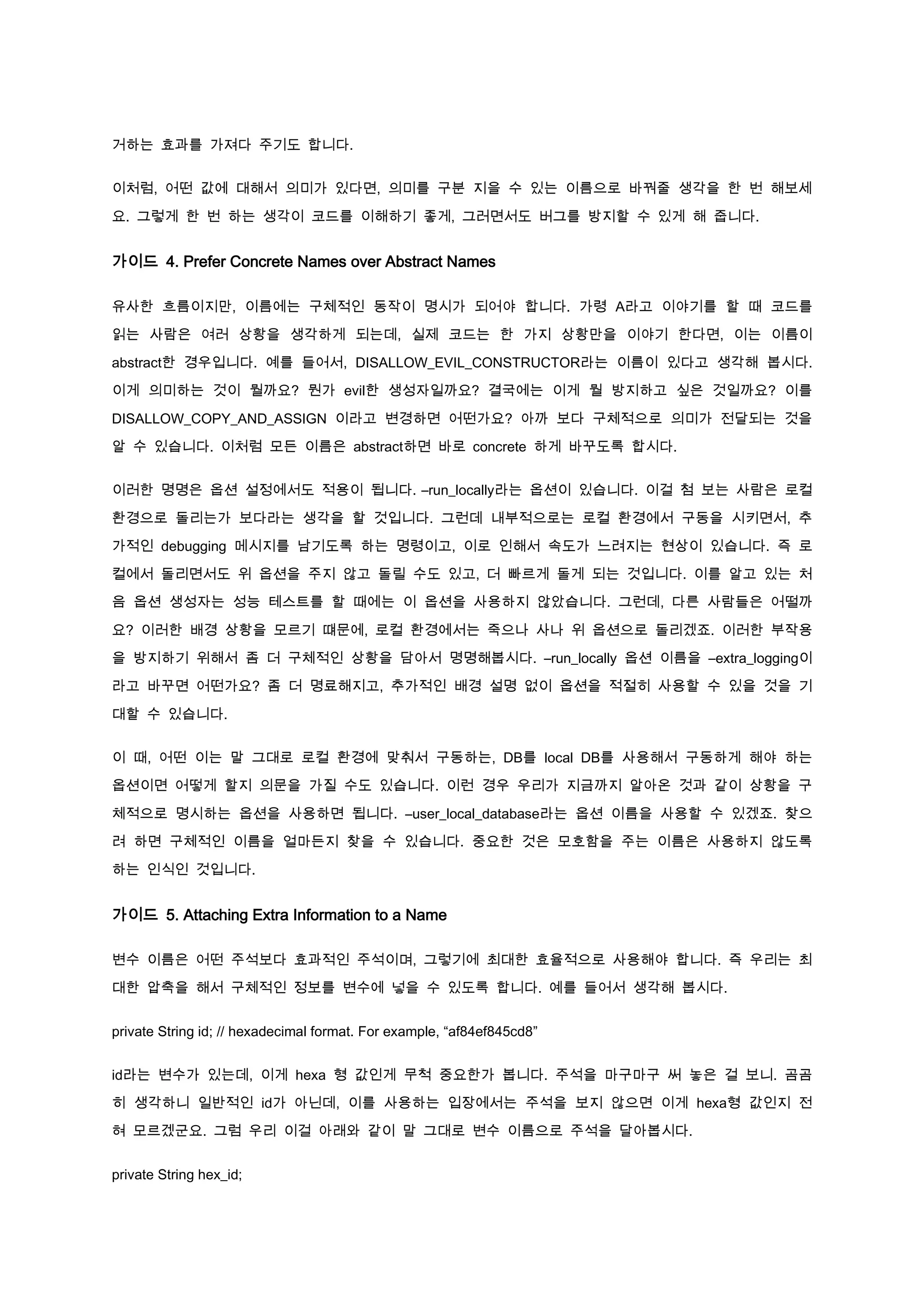 거하는 효과를 가져다 주기도 합니다.


이처럼, 어떤 값에 대해서 의미가 있다면, 의미를 구분 지을 수 있는 이름으로 바꿔줄 생각을 한 번 해보세

요. 그렇게 한 번 하는 생각이 코드를 이해하기 좋게, 그러면서도 버그를 방지할 수 있게 해 줍니다.


가이드 4. Prefer Concrete Names over Abstract Names

유사한 흐름이지만, 이름에는 구체적인 동작이 명시가 되어야 합니다. 가령 A라고 이야기를 할 때 코드를

읽는 사람은 여러 상황을 생각하게 되는데, 실제 코드는 한 가지 상황만을 이야기 한다면, 이는 이름이

abstract한 경우입니다. 예를 들어서, DISALLOW_EVIL_CONSTRUCTOR라는 이름이 있다고 생각해 봅시다.

이게 의미하는 것이 뭘까요? 뭔가 evil한 생성자일까요? 결국에는 이게 뭘 방지하고 싶은 것일까요? 이를

DISALLOW_COPY_AND_ASSIGN 이라고 변경하면 어떤가요? 아까 보다 구체적으로 의미가 전달되는 것을

알 수 있습니다. 이처럼 모든 이름은 abstract하면 바로 concrete 하게 바꾸도록 합시다.


이러한 명명은 옵션 설정에서도 적용이 됩니다. –run_locally라는 옵션이 있습니다. 이걸 첨 보는 사람은 로컬

환경으로 돌리는가 보다라는 생각을 할 것입니다. 그런데 내부적으로는 로컬 환경에서 구동을 시키면서, 추

가적인 debugging 메시지를 남기도록 하는 명령이고, 이로 인해서 속도가 느려지는 현상이 있습니다. 즉 로

컬에서 돌리면서도 위 옵션을 주지 않고 돌릴 수도 있고, 더 빠르게 돌게 되는 것입니다. 이를 알고 있는 처

음 옵션 생성자는 성능 테스트를 할 때에는 이 옵션을 사용하지 않았습니다. 그런데, 다른 사람들은 어떨까

요? 이러한 배경 상황을 모르기 떄문에, 로컬 환경에서는 죽으나 사나 위 옵션으로 돌리겠죠. 이러한 부작용

을 방지하기 위해서 좀 더 구체적인 상황을 담아서 명명해봅시다. –run_locally 옵션 이름을 –extra_logging이

라고 바꾸면 어떤가요? 좀 더 명료해지고, 추가적인 배경 설명 없이 옵션을 적절히 사용할 수 있을 것을 기

대할 수 있습니다.


이 때, 어떤 이는 말 그대로 로컬 환경에 맞춰서 구동하는, DB를 local DB를 사용해서 구동하게 해야 하는

옵션이면 어떻게 할지 의문을 가질 수도 있습니다. 이런 경우 우리가 지금까지 알아온 것과 같이 상황을 구

체적으로 명시하는 옵션을 사용하면 됩니다. –user_local_database라는 옵션 이름을 사용할 수 있겠죠. 찾으

려 하면 구체적인 이름을 얼마든지 찾을 수 있습니다. 중요한 것은 모호함을 주는 이름은 사용하지 않도록

하는 인식인 것입니다.


가이드 5. Attaching Extra Information to a Name

변수 이름은 어떤 주석보다 효과적인 주석이며, 그렇기에 최대한 효율적으로 사용해야 합니다. 즉 우리는 최

대한 압축을 해서 구체적인 정보를 변수에 넣을 수 있도록 합니다. 예를 들어서 생각해 봅시다.


private String id; // hexadecimal format. For example, “af84ef845cd8”


id라는 변수가 있는데, 이게 hexa 형 값인게 무척 중요한가 봅니다. 주석을 마구마구 써 놓은 걸 보니. 곰곰

히 생각하니 일반적인 id가 아닌데, 이를 사용하는 입장에서는 주석을 보지 않으면 이게 hexa형 값인지 전

혀 모르겠군요. 그럼 우리 이걸 아래와 같이 말 그대로 변수 이름으로 주석을 달아봅시다.


private String hex_id;
 