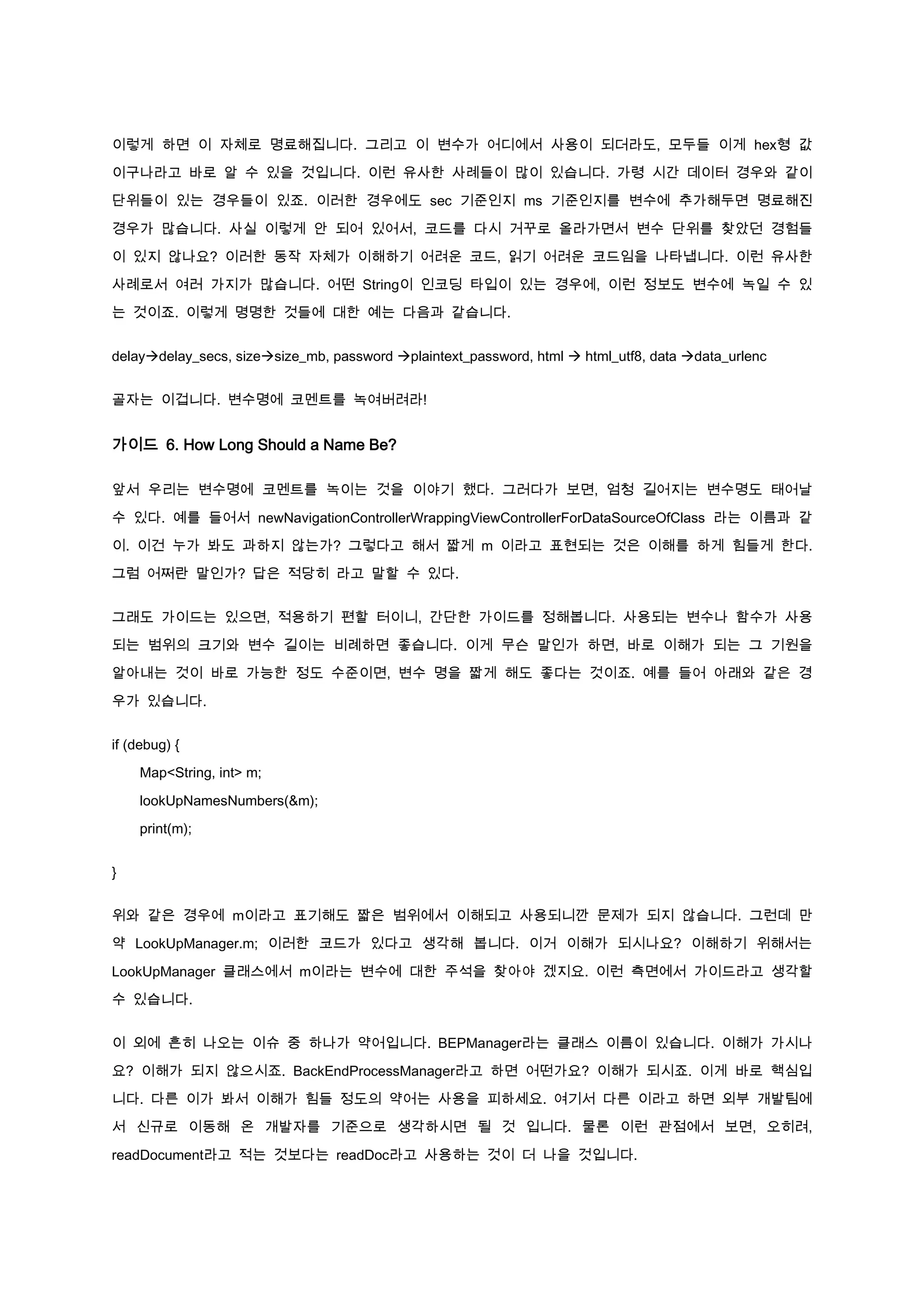 이렇게 하면 이 자체로 명료해집니다. 그리고 이 변수가 어디에서 사용이 되더라도, 모두들 이게 hex형 값

이구나라고 바로 알 수 있을 것입니다. 이런 유사한 사례들이 많이 있습니다. 가령 시간 데이터 경우와 같이

단위들이 있는 경우들이 있죠. 이러한 경우에도 sec 기준인지 ms 기준인지를 변수에 추가해두면 명료해진

경우가 많습니다. 사실 이렇게 안 되어 있어서, 코드를 다시 거꾸로 올라가면서 변수 단위를 찾았던 경험들

이 있지 않나요? 이러한 동작 자체가 이해하기 어려운 코드, 읽기 어려운 코드임을 나타냅니다. 이런 유사한

사례로서 여러 가지가 많습니다. 어떤 String이 인코딩 타입이 있는 경우에, 이런 정보도 변수에 녹일 수 있

는 것이죠. 이렇게 명명한 것들에 대한 예는 다음과 같습니다.


delaydelay_secs, sizesize_mb, password plaintext_password, html  html_utf8, data data_urlenc


골자는 이겁니다. 변수명에 코멘트를 녹여버려라!


가이드 6. How Long Should a Name Be?

앞서 우리는 변수명에 코멘트를 녹이는 것을 이야기 했다. 그러다가 보면, 엄청 길어지는 변수명도 태어날

수 있다. 예를 들어서 newNavigationControllerWrappingViewControllerForDataSourceOfClass 라는 이름과 같

이. 이건 누가 봐도 과하지 않는가? 그렇다고 해서 짧게 m 이라고 표현되는 것은 이해를 하게 힘들게 한다.

그럼 어쩌란 말인가? 답은 적당히 라고 말할 수 있다.


그래도 가이드는 있으면, 적용하기 편할 터이니, 간단한 가이드를 정해봅니다. 사용되는 변수나 함수가 사용

되는 범위의 크기와 변수 길이는 비례하면 좋습니다. 이게 무슨 말인가 하면, 바로 이해가 되는 그 기원을

알아내는 것이 바로 가능한 정도 수준이면, 변수 명을 짧게 해도 좋다는 것이죠. 예를 들어 아래와 같은 경

우가 있습니다.


if (debug) {

    Map<String, int> m;

    lookUpNamesNumbers(&m);

    print(m);


}


위와 같은 경우에 m이라고 표기해도 짧은 범위에서 이해되고 사용되니깐 문제가 되지 않습니다. 그런데 만

약 LookUpManager.m; 이러한 코드가 있다고 생각해 봅니다. 이거 이해가 되시나요? 이해하기 위해서는

LookUpManager 클래스에서 m이라는 변수에 대한 주석을 찾아야 겠지요. 이런 측면에서 가이드라고 생각할

수 있습니다.


이 외에 흔히 나오는 이슈 중 하나가 약어입니다. BEPManager라는 클래스 이름이 있습니다. 이해가 가시나

요? 이해가 되지 않으시죠. BackEndProcessManager라고 하면 어떤가요? 이해가 되시죠. 이게 바로 핵심입

니다. 다른 이가 봐서 이해가 힘들 정도의 약어는 사용을 피하세요. 여기서 다른 이라고 하면 외부 개발팀에
서 신규로 이동해 온 개발자를 기준으로 생각하시면 될 것 입니다. 물론 이런 관점에서 보면, 오히려,

readDocument라고 적는 것보다는 readDoc라고 사용하는 것이 더 나을 것입니다.
 