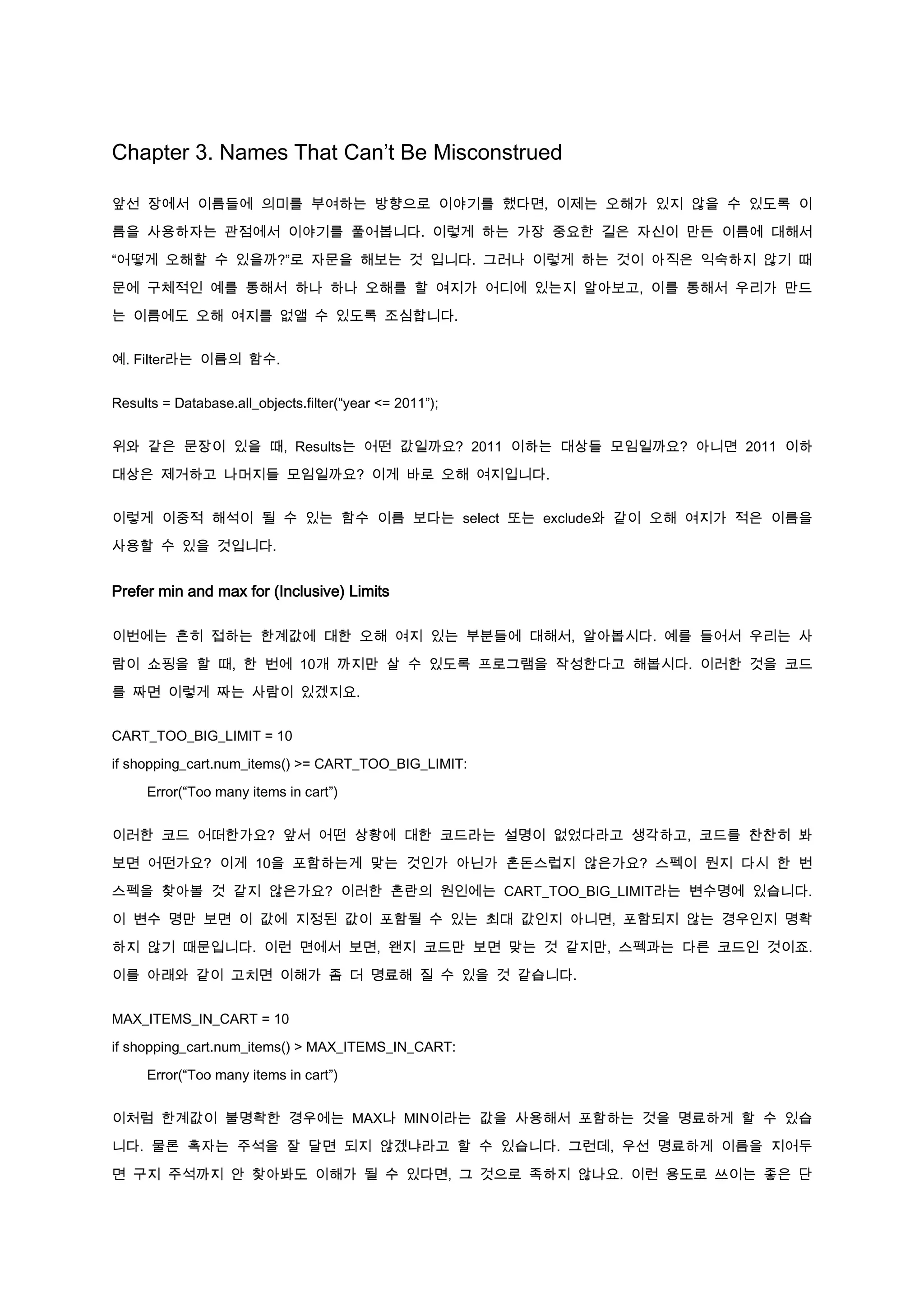 Chapter 3. Names That Can’t Be Misconstrued

앞선 장에서 이름들에 의미를 부여하는 방향으로 이야기를 했다면, 이제는 오해가 있지 않을 수 있도록 이

름을 사용하자는 관점에서 이야기를 풀어봅니다. 이렇게 하는 가장 중요한 길은 자신이 만든 이름에 대해서

“어떻게 오해할 수 있을까?”로 자문을 해보는 것 입니다. 그러나 이렇게 하는 것이 아직은 익숙하지 않기 때

문에 구체적인 예를 통해서 하나 하나 오해를 할 여지가 어디에 있는지 알아보고, 이를 통해서 우리가 만드

는 이름에도 오해 여지를 없앨 수 있도록 조심합니다.


예. Filter라는 이름의 함수.


Results = Database.all_objects.filter(“year <= 2011”);


위와 같은 문장이 있을 때, Results는 어떤 값일까요? 2011 이하는 대상들 모임일까요? 아니면 2011 이하

대상은 제거하고 나머지들 모임일까요? 이게 바로 오해 여지입니다.


이렇게 이중적 해석이 될 수 있는 함수 이름 보다는 select 또는 exclude와 같이 오해 여지가 적은 이름을

사용할 수 있을 것입니다.


Prefer min and max for (Inclusive) Limits

이번에는 흔히 접하는 한계값에 대한 오해 여지 있는 부분들에 대해서, 알아봅시다. 예를 들어서 우리는 사

람이 쇼핑을 할 때, 한 번에 10개 까지만 살 수 있도록 프로그램을 작성한다고 해봅시다. 이러한 것을 코드

를 짜면 이렇게 짜는 사람이 있겠지요.


CART_TOO_BIG_LIMIT = 10

if shopping_cart.num_items() >= CART_TOO_BIG_LIMIT:

     Error(“Too many items in cart”)


이러한 코드 어떠한가요? 앞서 어떤 상황에 대한 코드라는 설명이 없었다라고 생각하고, 코드를 찬찬히 봐

보면 어떤가요? 이게 10을 포함하는게 맞는 것인가 아닌가 혼돈스럽지 않은가요? 스펙이 뭔지 다시 한 번

스펙을 찾아볼 것 같지 않은가요? 이러한 혼란의 원인에는 CART_TOO_BIG_LIMIT라는 변수명에 있습니다.

이 변수 명만 보면 이 값에 지정된 값이 포함될 수 있는 최대 값인지 아니면, 포함되지 않는 경우인지 명확

하지 않기 때문입니다. 이런 면에서 보면, 왠지 코드만 보면 맞는 것 같지만, 스펙과는 다른 코드인 것이죠.

이를 아래와 같이 고치면 이해가 좀 더 명료해 질 수 있을 것 같습니다.


MAX_ITEMS_IN_CART = 10

if shopping_cart.num_items() > MAX_ITEMS_IN_CART:

     Error(“Too many items in cart”)


이처럼 한계값이 불명확한 경우에는 MAX나 MIN이라는 값을 사용해서 포함하는 것을 명료하게 할 수 있습

니다. 물론 혹자는 주석을 잘 달면 되지 않겠냐라고 할 수 있습니다. 그런데, 우선 명료하게 이름을 지어두

면 구지 주석까지 안 찾아봐도 이해가 될 수 있다면, 그 것으로 족하지 않나요. 이런 용도로 쓰이는 좋은 단
 