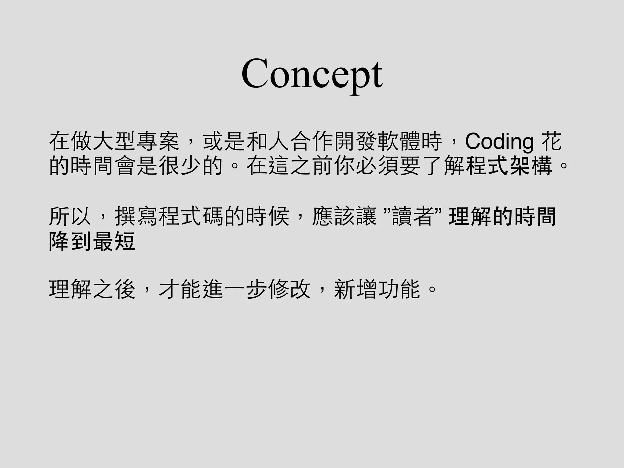 Concept
在做⼤大型專案，或是和⼈人合作開發軟體時，Coding 花
的時間會是很少的。在這之前你必須要了解程式架構。
所以，撰寫程式碼的時候，應該讓 ”讀者” 理解的時間
降到最短
理解之後，才能進⼀一步修改，新增功能。
 
