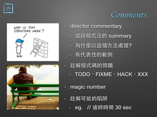 13
Comments
- director commentary
- 這段程式法的 summary
- 為什麼以這個⽅方法處理?
- 有代表性的範例
- 註解程式碼的問題
- TODO、FIXME、HACK、XXX
- magic number
- 註解可能的陷阱
- eg. // 逾時時間 30 sec
 