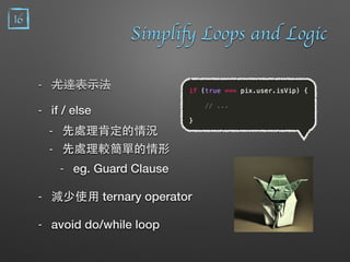 Simplify Loops and Logic
- 尤達表⽰示法
- if / else
- 先處理肯定的情況
- 先處理較簡單的情形
- eg. Guard Clause
- 減少使⽤用 ternary operator
- avoid do/while loop
16
 