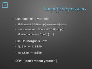 Simplify Expressions
- use explaining variables
- if (line.split(':')[0].strip() === 'root') { … }
- var username = line.split(':')[0].strip(); 
if (username === 'root') { … }
- use De Morgan’s Law
- !(a || b) !a && !b
- !(a && b) !a || !b
- DRY ( don’t repeat yourself )
18
 