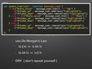Simplify Expressions
- use explaining variables
- if (line.split(':')[0].strip() === 'root') { … }
- var username = line.split(':')[0].strip(); 
if (username === 'root') { … }
- use De Morgan’s Law
- !(a || b) !a && !b
- !(a && b) !a || !b
- DRY ( don’t repeat yourself )
18
 