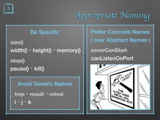 5
Appropriate Naming
Be Speciﬁc
size()
width()、height()、memory()
stop()
pause()、kill()
Avoid Generic Names
tmp、result、retval
i、j、k
Prefer Concrete Names
( over Abstract Names )
severCanStart
canListenOnPort
 