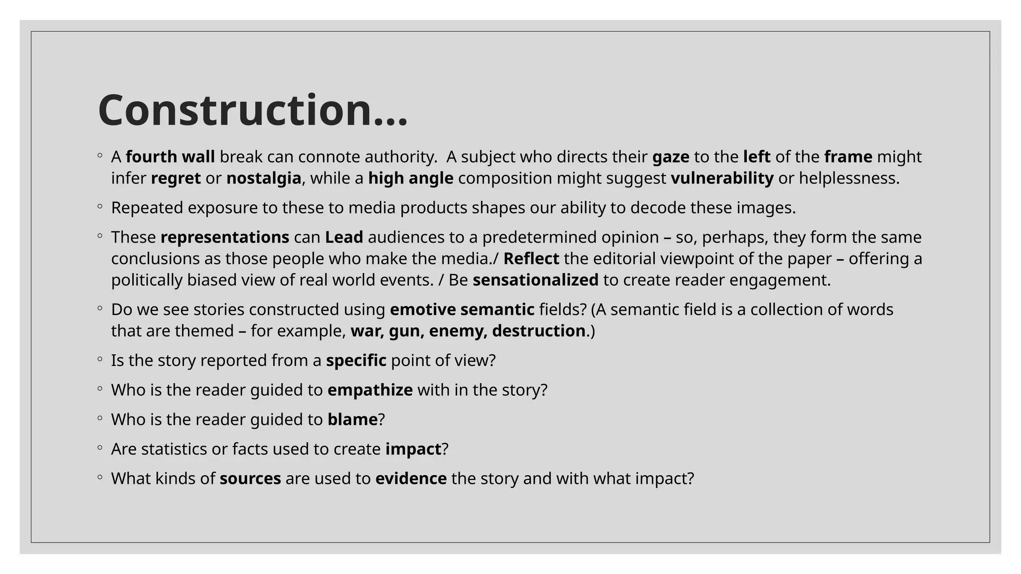 Construction…
◦ A fourth wall break can connote authority. A subject who directs their gaze to the left of the frame might
infer regret or nostalgia, while a high angle composition might suggest vulnerability or helplessness.
◦ Repeated exposure to these to media products shapes our ability to decode these images.
◦ These representations can Lead audiences to a predetermined opinion – so, perhaps, they form the same
conclusions as those people who make the media./ Reflect the editorial viewpoint of the paper – offering a
politically biased view of real world events. / Be sensationalized to create reader engagement.
◦ Do we see stories constructed using emotive semantic fields? (A semantic field is a collection of words
that are themed – for example, war, gun, enemy, destruction.)
◦ Is the story reported from a specific point of view?
◦ Who is the reader guided to empathize with in the story?
◦ Who is the reader guided to blame?
◦ Are statistics or facts used to create impact?
◦ What kinds of sources are used to evidence the story and with what impact?
 